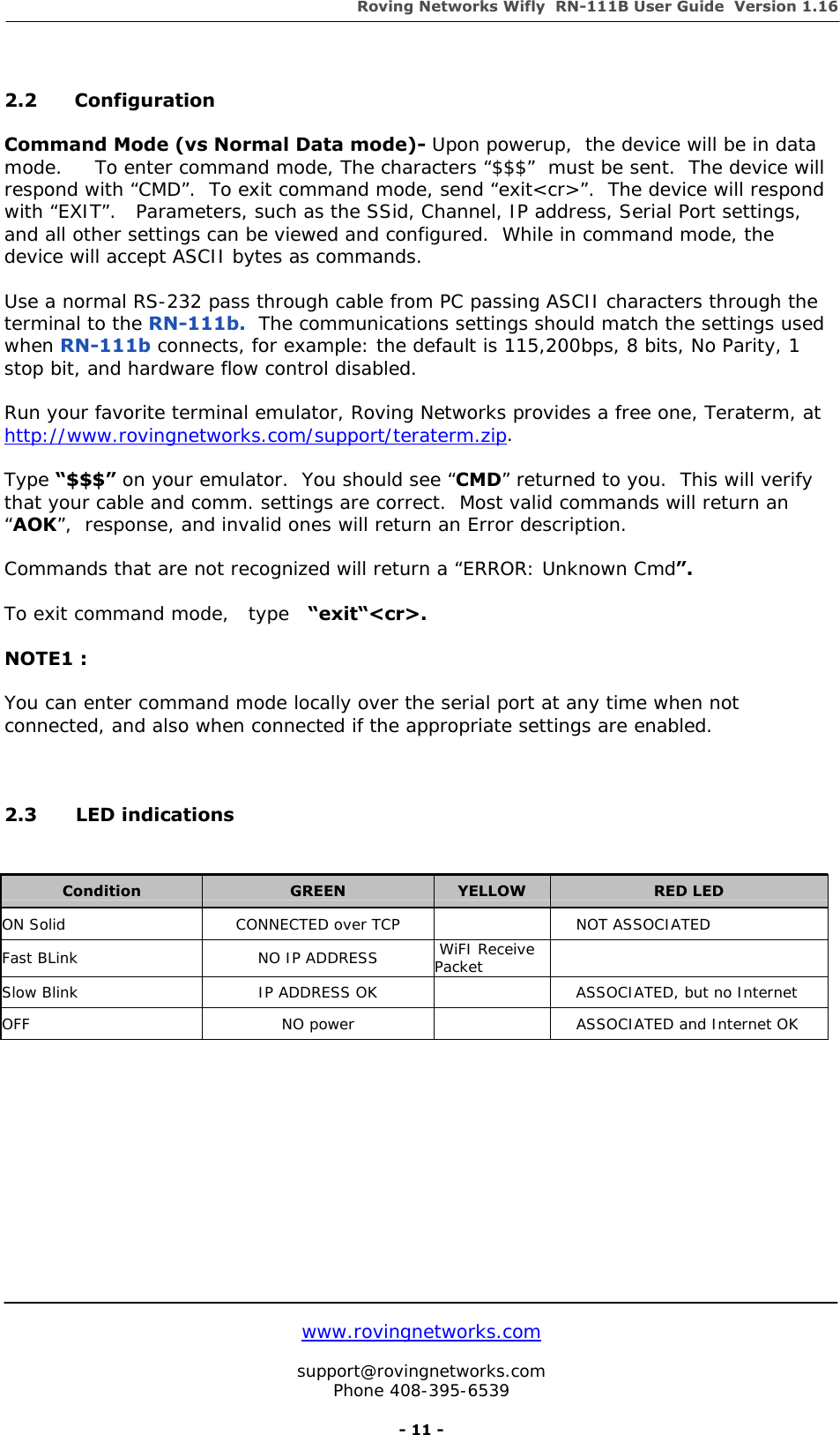 Roving Networks Wifly  RN-111B User Guide  Version 1.16   www.rovingnetworks.com  support@rovingnetworks.com Phone 408-395-6539     - 11 -  2.2 Configuration  Command Mode (vs Normal Data mode)- Upon powerup,  the device will be in data mode.     To enter command mode, The characters “$$$”  must be sent.  The device will respond with “CMD”.  To exit command mode, send “exit&lt;cr&gt;”.  The device will respond with “EXIT”.   Parameters, such as the SSid, Channel, IP address, Serial Port settings, and all other settings can be viewed and configured.  While in command mode, the device will accept ASCII bytes as commands.  Use a normal RS-232 pass through cable from PC passing ASCII characters through the terminal to the RN-111b.  The communications settings should match the settings used when RN-111b connects, for example: the default is 115,200bps, 8 bits, No Parity, 1 stop bit, and hardware flow control disabled.     Run your favorite terminal emulator, Roving Networks provides a free one, Teraterm, at   http://www.rovingnetworks.com/support/teraterm.zip.  Type “$$$” on your emulator.  You should see “CMD” returned to you.  This will verify that your cable and comm. settings are correct.  Most valid commands will return an “AOK”,  response, and invalid ones will return an Error description.  Commands that are not recognized will return a “ERROR: Unknown Cmd”.    To exit command mode,   type   “exit“&lt;cr&gt;.  NOTE1 :  You can enter command mode locally over the serial port at any time when not connected, and also when connected if the appropriate settings are enabled.    2.3   LED indications             Condition  GREEN  YELLOW  RED LED ON Solid  CONNECTED over TCP     NOT ASSOCIATED Fast BLink  NO IP ADDRESS   WiFI Receive Packet   Slow Blink  IP ADDRESS OK      ASSOCIATED, but no Internet OFF  NO power      ASSOCIATED and Internet OK 