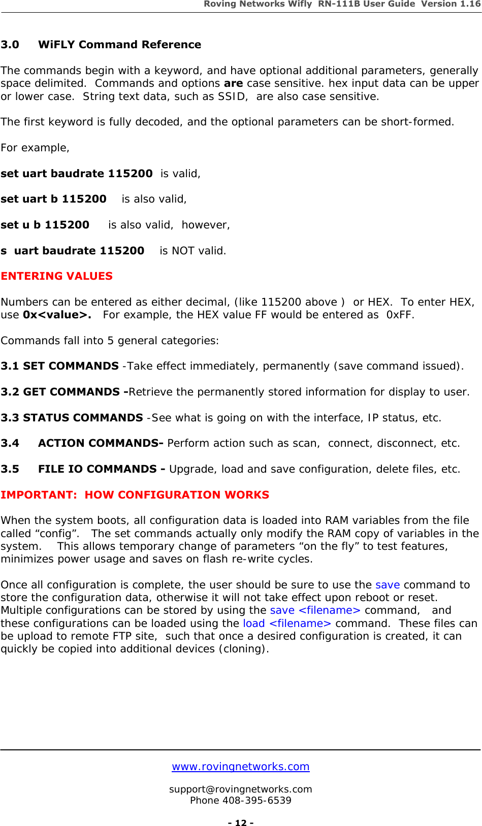 Roving Networks Wifly  RN-111B User Guide  Version 1.16   www.rovingnetworks.com  support@rovingnetworks.com Phone 408-395-6539     - 12 - 3.0   WiFLY Command Reference  The commands begin with a keyword, and have optional additional parameters, generally space delimited.  Commands and options are case sensitive. hex input data can be upper or lower case.  String text data, such as SSID,  are also case sensitive.    The first keyword is fully decoded, and the optional parameters can be short-formed.  For example,    set uart baudrate 115200  is valid,  set uart b 115200    is also valid,  set u b 115200     is also valid,  however,  s  uart baudrate 115200    is NOT valid.  ENTERING VALUES  Numbers can be entered as either decimal, (like 115200 above )  or HEX.  To enter HEX, use 0x&lt;value&gt;.   For example, the HEX value FF would be entered as  0xFF.  Commands fall into 5 general categories:    3.1 SET COMMANDS -Take effect immediately, permanently (save command issued).  3.2 GET COMMANDS -Retrieve the permanently stored information for display to user.  3.3 STATUS COMMANDS -See what is going on with the interface, IP status, etc.  3.4 ACTION COMMANDS- Perform action such as scan,  connect, disconnect, etc.  3.5  FILE IO COMMANDS - Upgrade, load and save configuration, delete files, etc.  IMPORTANT:  HOW CONFIGURATION WORKS  When the system boots, all configuration data is loaded into RAM variables from the file called “config”.   The set commands actually only modify the RAM copy of variables in the system.    This allows temporary change of parameters “on the fly” to test features, minimizes power usage and saves on flash re-write cycles.  Once all configuration is complete, the user should be sure to use the save command to store the configuration data, otherwise it will not take effect upon reboot or reset.  Multiple configurations can be stored by using the save &lt;filename&gt; command,   and these configurations can be loaded using the load &lt;filename&gt; command.  These files can be upload to remote FTP site,  such that once a desired configuration is created, it can quickly be copied into additional devices (cloning).          