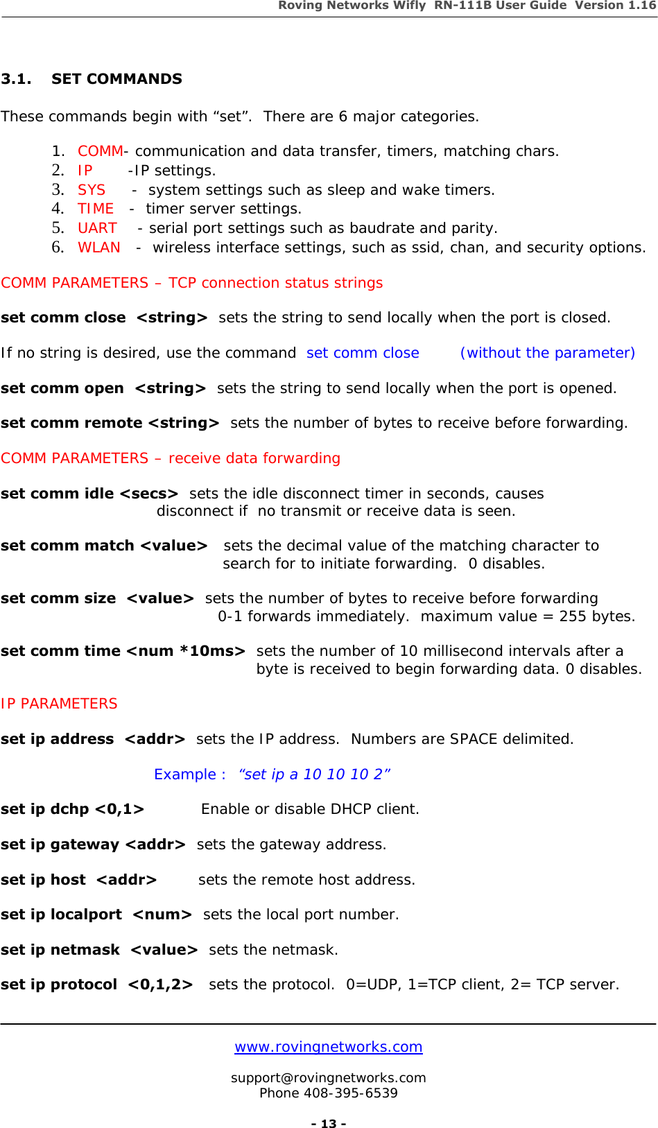 Roving Networks Wifly  RN-111B User Guide  Version 1.16   www.rovingnetworks.com  support@rovingnetworks.com Phone 408-395-6539     - 13 -  3.1. SET COMMANDS     These commands begin with “set”.  There are 6 major categories.  1. COMM- communication and data transfer, timers, matching chars. 2. IP       -IP settings. 3. SYS     -  system settings such as sleep and wake timers. 4. TIME   -  timer server settings. 5. UART    - serial port settings such as baudrate and parity. 6. WLAN   -  wireless interface settings, such as ssid, chan, and security options.  COMM PARAMETERS – TCP connection status strings  set comm close  &lt;string&gt;  sets the string to send locally when the port is closed.  If no string is desired, use the command  set comm close        (without the parameter)  set comm open  &lt;string&gt;  sets the string to send locally when the port is opened.  set comm remote &lt;string&gt;  sets the number of bytes to receive before forwarding.  COMM PARAMETERS – receive data forwarding  set comm idle &lt;secs&gt;  sets the idle disconnect timer in seconds, causes                     disconnect if  no transmit or receive data is seen.  set comm match &lt;value&gt;   sets the decimal value of the matching character to                                                            search for to initiate forwarding.  0 disables.  set comm size  &lt;value&gt;  sets the number of bytes to receive before forwarding                                             0-1 forwards immediately.  maximum value = 255 bytes.  set comm time &lt;num *10ms&gt;  sets the number of 10 millisecond intervals after a     byte is received to begin forwarding data. 0 disables.  IP PARAMETERS  set ip address  &lt;addr&gt;  sets the IP address.  Numbers are SPACE delimited.  Example :  “set ip a 10 10 10 2”   set ip dchp &lt;0,1&gt;           Enable or disable DHCP client.  set ip gateway &lt;addr&gt;  sets the gateway address.  set ip host  &lt;addr&gt;        sets the remote host address.  set ip localport  &lt;num&gt;  sets the local port number.  set ip netmask  &lt;value&gt;  sets the netmask.  set ip protocol  &lt;0,1,2&gt;   sets the protocol.  0=UDP, 1=TCP client, 2= TCP server.  