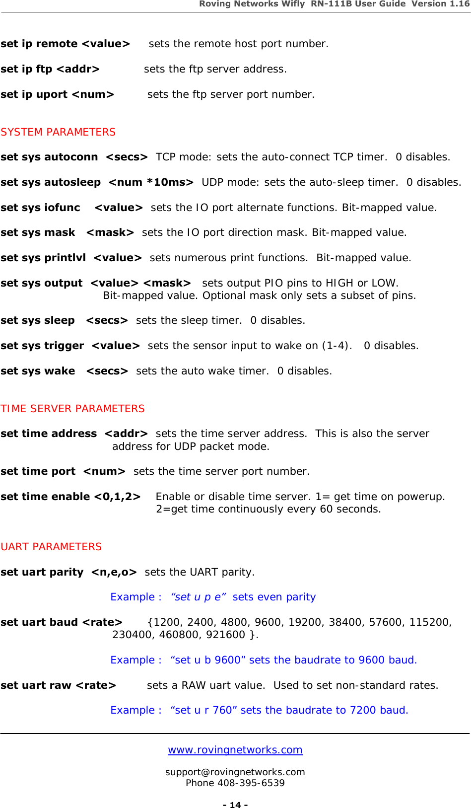 Roving Networks Wifly  RN-111B User Guide  Version 1.16   www.rovingnetworks.com  support@rovingnetworks.com Phone 408-395-6539     - 14 - set ip remote &lt;value&gt;     sets the remote host port number.  set ip ftp &lt;addr&gt;            sets the ftp server address.   set ip uport &lt;num&gt;         sets the ftp server port number.   SYSTEM PARAMETERS  set sys autoconn  &lt;secs&gt;  TCP mode: sets the auto-connect TCP timer.  0 disables.  set sys autosleep  &lt;num *10ms&gt;  UDP mode: sets the auto-sleep timer.  0 disables.  set sys iofunc    &lt;value&gt;  sets the IO port alternate functions. Bit-mapped value.  set sys mask   &lt;mask&gt;  sets the IO port direction mask. Bit-mapped value.  set sys printlvl  &lt;value&gt;  sets numerous print functions.  Bit-mapped value.   set sys output  &lt;value&gt; &lt;mask&gt;   sets output PIO pins to HIGH or LOW.                               Bit-mapped value. Optional mask only sets a subset of pins.  set sys sleep   &lt;secs&gt;  sets the sleep timer.  0 disables.  set sys trigger  &lt;value&gt;  sets the sensor input to wake on (1-4).   0 disables.  set sys wake   &lt;secs&gt;  sets the auto wake timer.  0 disables.   TIME SERVER PARAMETERS  set time address  &lt;addr&gt;  sets the time server address.  This is also the server address for UDP packet mode.  set time port  &lt;num&gt;  sets the time server port number.  set time enable &lt;0,1,2&gt;    Enable or disable time server. 1= get time on powerup.                                                             2=get time continuously every 60 seconds.          UART PARAMETERS  set uart parity  &lt;n,e,o&gt;  sets the UART parity.  Example :  “set u p e”  sets even parity  set uart baud &lt;rate&gt;   {1200, 2400, 4800, 9600, 19200, 38400, 57600, 115200, 230400, 460800, 921600 }.    Example :  “set u b 9600” sets the baudrate to 9600 baud.  set uart raw &lt;rate&gt;   sets a RAW uart value.  Used to set non-standard rates.   Example :  “set u r 760” sets the baudrate to 7200 baud.  