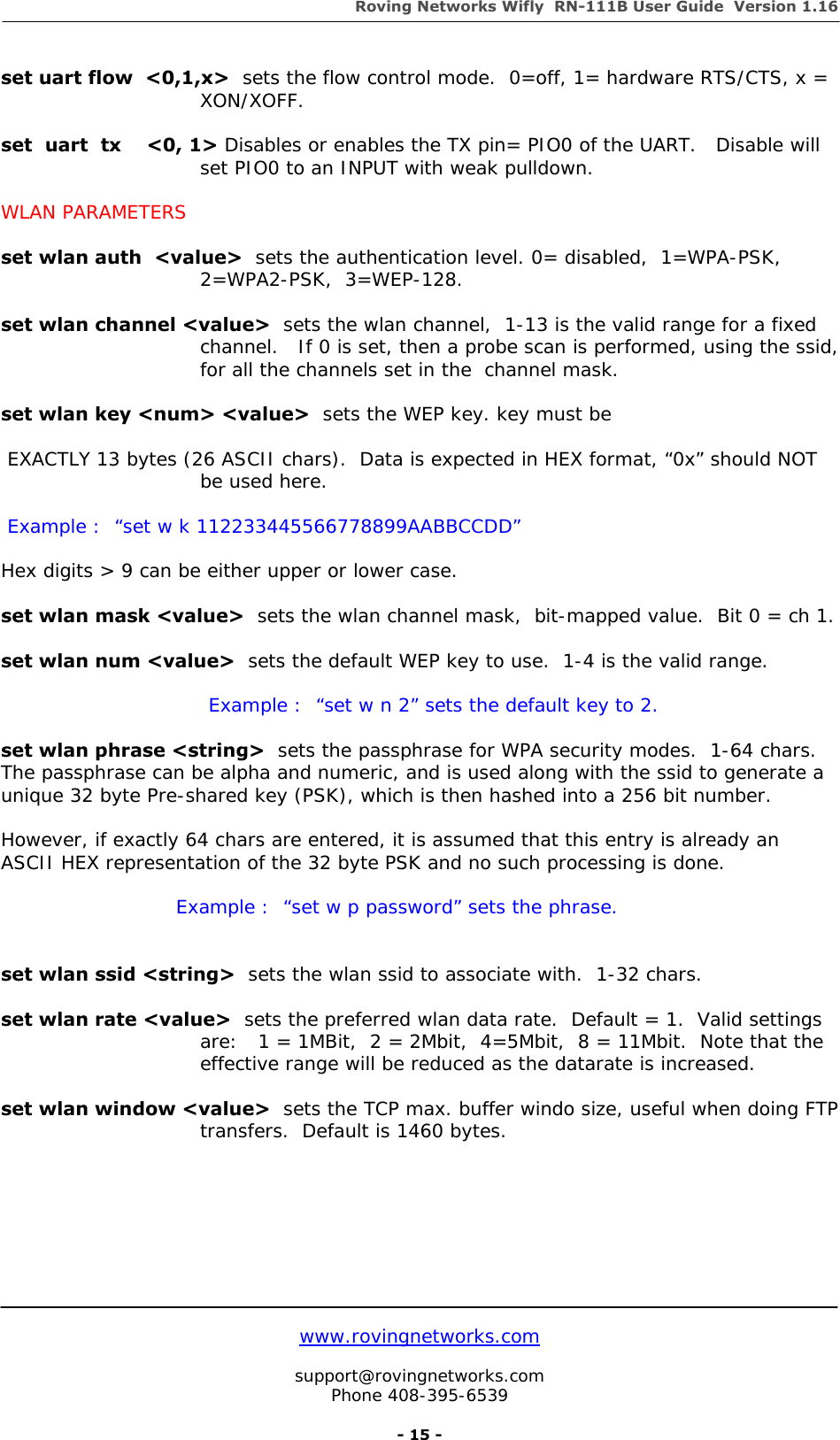 Roving Networks Wifly  RN-111B User Guide  Version 1.16   www.rovingnetworks.com  support@rovingnetworks.com Phone 408-395-6539     - 15 - set uart flow  &lt;0,1,x&gt;  sets the flow control mode.  0=off, 1= hardware RTS/CTS, x = XON/XOFF.  set  uart  tx    &lt;0, 1&gt; Disables or enables the TX pin= PIO0 of the UART.   Disable will set PIO0 to an INPUT with weak pulldown.  WLAN PARAMETERS  set wlan auth  &lt;value&gt;  sets the authentication level. 0= disabled,  1=WPA-PSK, 2=WPA2-PSK,  3=WEP-128.  set wlan channel &lt;value&gt;  sets the wlan channel,  1-13 is the valid range for a fixed channel.   If 0 is set, then a probe scan is performed, using the ssid, for all the channels set in the  channel mask.  set wlan key &lt;num&gt; &lt;value&gt;  sets the WEP key. key must be   EXACTLY 13 bytes (26 ASCII chars).  Data is expected in HEX format, “0x” should NOT be used here.   Example :  “set w k 112233445566778899AABBCCDD”  Hex digits &gt; 9 can be either upper or lower case.  set wlan mask &lt;value&gt;  sets the wlan channel mask,  bit-mapped value.  Bit 0 = ch 1.  set wlan num &lt;value&gt;  sets the default WEP key to use.  1-4 is the valid range.                                  Example :  “set w n 2” sets the default key to 2.  set wlan phrase &lt;string&gt;  sets the passphrase for WPA security modes.  1-64 chars.   The passphrase can be alpha and numeric, and is used along with the ssid to generate a  unique 32 byte Pre-shared key (PSK), which is then hashed into a 256 bit number.  However, if exactly 64 chars are entered, it is assumed that this entry is already an ASCII HEX representation of the 32 byte PSK and no such processing is done.                                  Example :  “set w p password” sets the phrase.   set wlan ssid &lt;string&gt;  sets the wlan ssid to associate with.  1-32 chars.  set wlan rate &lt;value&gt;  sets the preferred wlan data rate.  Default = 1.  Valid settings are:   1 = 1MBit,  2 = 2Mbit,  4=5Mbit,  8 = 11Mbit.  Note that the effective range will be reduced as the datarate is increased.  set wlan window &lt;value&gt;  sets the TCP max. buffer windo size, useful when doing FTP transfers.  Default is 1460 bytes.        