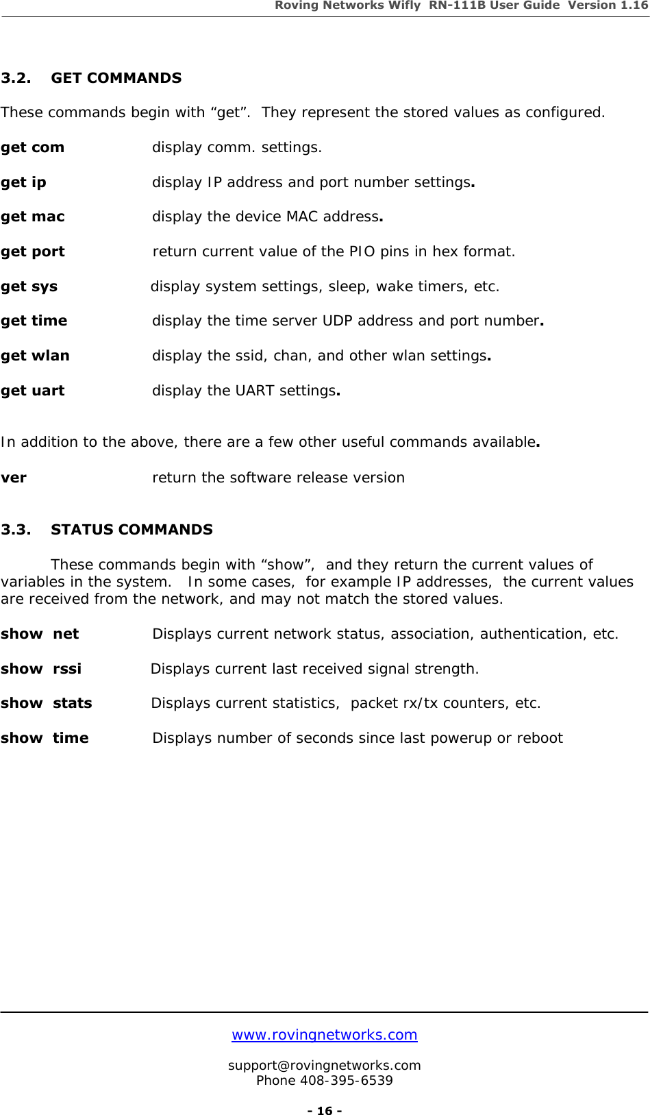 Roving Networks Wifly  RN-111B User Guide  Version 1.16   www.rovingnetworks.com  support@rovingnetworks.com Phone 408-395-6539     - 16 -  3.2. GET COMMANDS   These commands begin with “get”.  They represent the stored values as configured.  get com    display comm. settings.  get ip      display IP address and port number settings.  get mac     display the device MAC address.  get port                  return current value of the PIO pins in hex format.         get sys                   display system settings, sleep, wake timers, etc.          get time      display the time server UDP address and port number.  get wlan      display the ssid, chan, and other wlan settings.  get uart     display the UART settings.   In addition to the above, there are a few other useful commands available.  ver       return the software release version   3.3. STATUS COMMANDS     These commands begin with “show”,  and they return the current values of variables in the system.   In some cases,  for example IP addresses,  the current values are received from the network, and may not match the stored values.  show  net               Displays current network status, association, authentication, etc.   show  rssi              Displays current last received signal strength.  show  stats            Displays current statistics,  packet rx/tx counters, etc.   show  time             Displays number of seconds since last powerup or reboot                