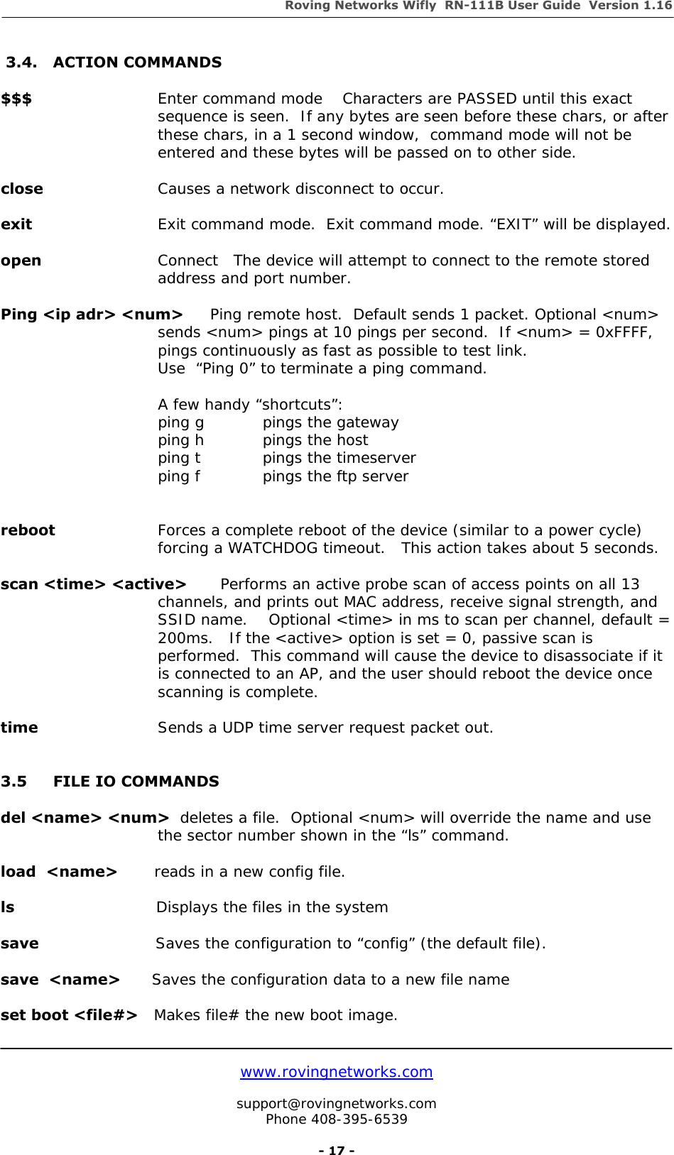 Roving Networks Wifly  RN-111B User Guide  Version 1.16   www.rovingnetworks.com  support@rovingnetworks.com Phone 408-395-6539     - 17 -  3.4.  ACTION COMMANDS     $$$   Enter command mode    Characters are PASSED until this exact sequence is seen.  If any bytes are seen before these chars, or after these chars, in a 1 second window,  command mode will not be entered and these bytes will be passed on to other side.  close       Causes a network disconnect to occur.   exit     Exit command mode.  Exit command mode. “EXIT” will be displayed.   open   Connect   The device will attempt to connect to the remote stored  address and port number.    Ping &lt;ip adr&gt; &lt;num&gt;   Ping remote host.  Default sends 1 packet. Optional &lt;num&gt; sends &lt;num&gt; pings at 10 pings per second.  If &lt;num&gt; = 0xFFFF, pings continuously as fast as possible to test link.    Use  “Ping 0” to terminate a ping command.     A few handy “shortcuts”:   ping g   pings the gateway   ping h   pings the host   ping t    pings the timeserver   ping f    pings the ftp server                        reboot      Forces a complete reboot of the device (similar to a power cycle) forcing a WATCHDOG timeout.   This action takes about 5 seconds.  scan &lt;time&gt; &lt;active&gt;    Performs an active probe scan of access points on all 13 channels, and prints out MAC address, receive signal strength, and SSID name.    Optional &lt;time&gt; in ms to scan per channel, default = 200ms.   If the &lt;active&gt; option is set = 0, passive scan is performed.  This command will cause the device to disassociate if it is connected to an AP, and the user should reboot the device once scanning is complete.  time       Sends a UDP time server request packet out.   3.5  FILE IO COMMANDS  del &lt;name&gt; &lt;num&gt;  deletes a file.  Optional &lt;num&gt; will override the name and use  the sector number shown in the “ls” command.  load  &lt;name&gt;       reads in a new config file.  ls                            Displays the files in the system  save                       Saves the configuration to “config” (the default file).  save  &lt;name&gt;      Saves the configuration data to a new file name  set boot &lt;file#&gt;   Makes file# the new boot image.  