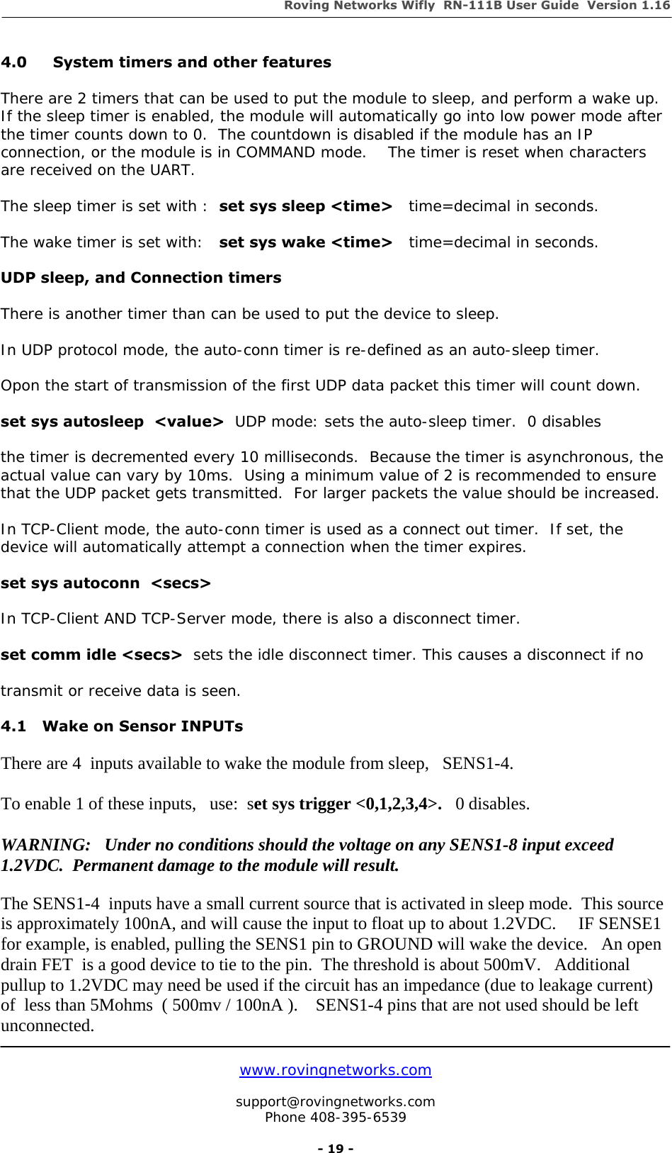 Roving Networks Wifly  RN-111B User Guide  Version 1.16   www.rovingnetworks.com  support@rovingnetworks.com Phone 408-395-6539     - 19 - 4.0  System timers and other features  There are 2 timers that can be used to put the module to sleep, and perform a wake up. If the sleep timer is enabled, the module will automatically go into low power mode after the timer counts down to 0.  The countdown is disabled if the module has an IP connection, or the module is in COMMAND mode.    The timer is reset when characters are received on the UART.  The sleep timer is set with :  set sys sleep &lt;time&gt;   time=decimal in seconds.  The wake timer is set with:   set sys wake &lt;time&gt;   time=decimal in seconds.  UDP sleep, and Connection timers  There is another timer than can be used to put the device to sleep.  In UDP protocol mode, the auto-conn timer is re-defined as an auto-sleep timer.  Opon the start of transmission of the first UDP data packet this timer will count down.  set sys autosleep  &lt;value&gt;  UDP mode: sets the auto-sleep timer.  0 disables  the timer is decremented every 10 milliseconds.  Because the timer is asynchronous, the actual value can vary by 10ms.  Using a minimum value of 2 is recommended to ensure that the UDP packet gets transmitted.  For larger packets the value should be increased.  In TCP-Client mode, the auto-conn timer is used as a connect out timer.  If set, the device will automatically attempt a connection when the timer expires.  set sys autoconn  &lt;secs&gt;    In TCP-Client AND TCP-Server mode, there is also a disconnect timer.  set comm idle &lt;secs&gt;  sets the idle disconnect timer. This causes a disconnect if no  transmit or receive data is seen.  4.1   Wake on Sensor INPUTs  There are 4  inputs available to wake the module from sleep,   SENS1-4.  To enable 1 of these inputs,   use:  set sys trigger &lt;0,1,2,3,4&gt;.   0 disables.  WARNING:   Under no conditions should the voltage on any SENS1-8 input exceed 1.2VDC.  Permanent damage to the module will result.   The SENS1-4  inputs have a small current source that is activated in sleep mode.  This source is approximately 100nA, and will cause the input to float up to about 1.2VDC.     IF SENSE1 for example, is enabled, pulling the SENS1 pin to GROUND will wake the device.   An open drain FET  is a good device to tie to the pin.  The threshold is about 500mV.   Additional pullup to 1.2VDC may need be used if the circuit has an impedance (due to leakage current) of  less than 5Mohms  ( 500mv / 100nA ).    SENS1-4 pins that are not used should be left unconnected. 