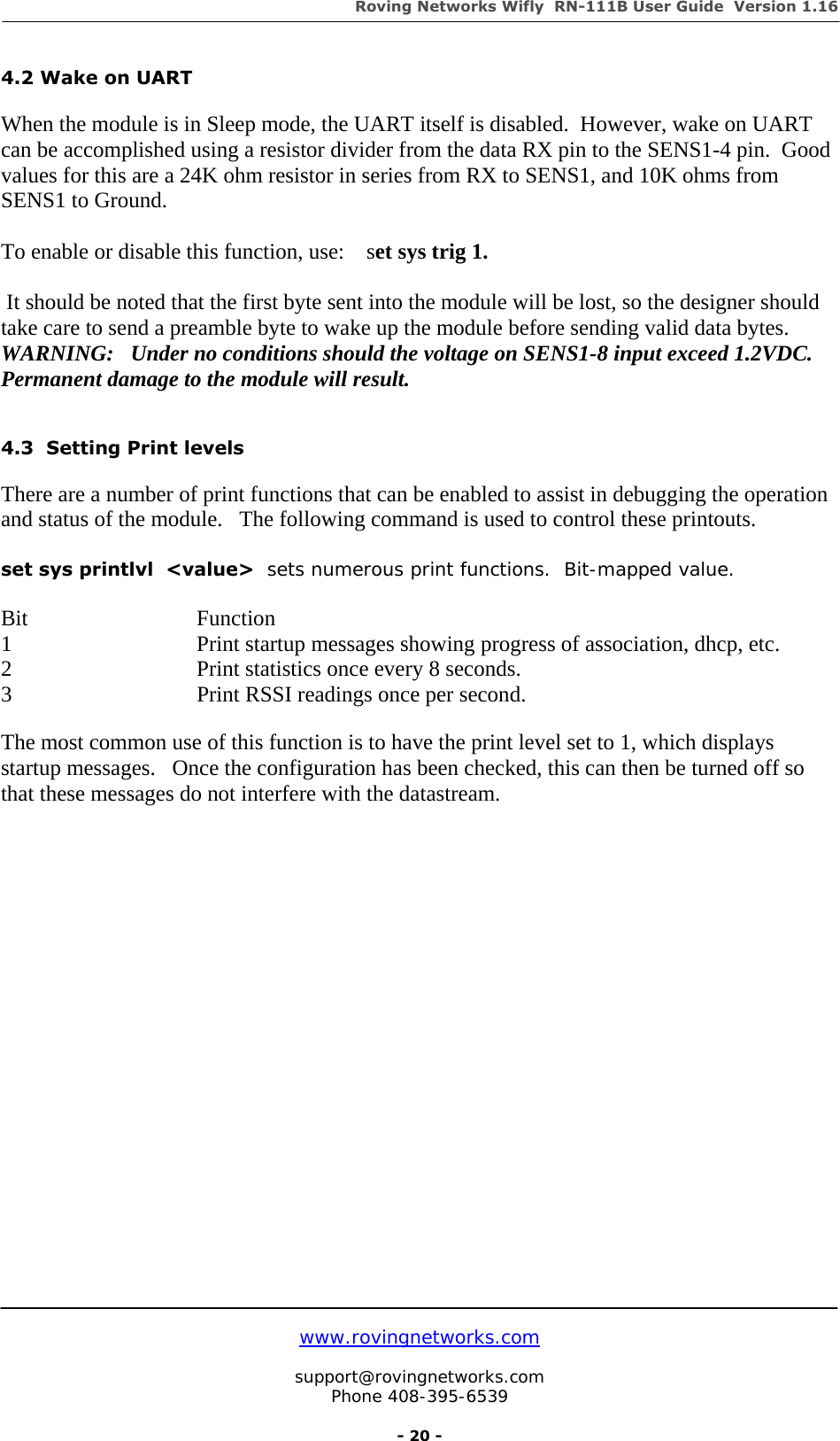 Roving Networks Wifly  RN-111B User Guide  Version 1.16   www.rovingnetworks.com  support@rovingnetworks.com Phone 408-395-6539     - 20 - 4.2 Wake on UART  When the module is in Sleep mode, the UART itself is disabled.  However, wake on UART can be accomplished using a resistor divider from the data RX pin to the SENS1-4 pin.  Good values for this are a 24K ohm resistor in series from RX to SENS1, and 10K ohms from SENS1 to Ground.    To enable or disable this function, use:    set sys trig 1.   It should be noted that the first byte sent into the module will be lost, so the designer should take care to send a preamble byte to wake up the module before sending valid data bytes. WARNING:   Under no conditions should the voltage on SENS1-8 input exceed 1.2VDC.  Permanent damage to the module will result.    4.3  Setting Print levels  There are a number of print functions that can be enabled to assist in debugging the operation and status of the module.   The following command is used to control these printouts.  set sys printlvl  &lt;value&gt;  sets numerous print functions.  Bit-mapped value.   Bit          Function 1   Print startup messages showing progress of association, dhcp, etc. 2      Print statistics once every 8 seconds. 3      Print RSSI readings once per second.  The most common use of this function is to have the print level set to 1, which displays startup messages.   Once the configuration has been checked, this can then be turned off so that these messages do not interfere with the datastream.                       