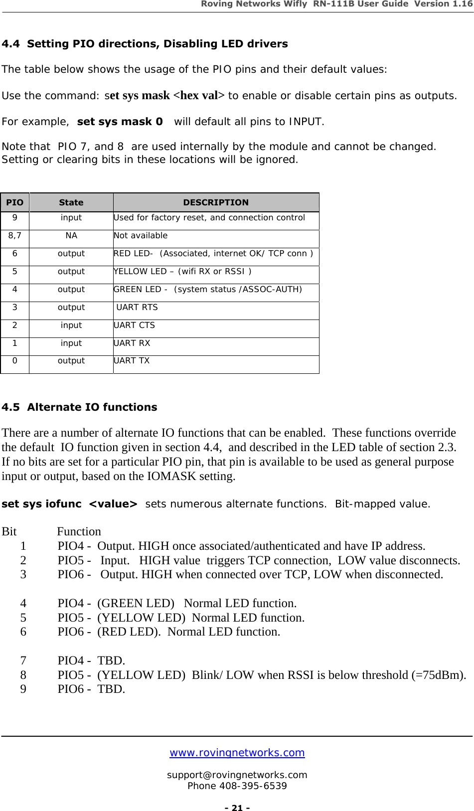 Roving Networks Wifly  RN-111B User Guide  Version 1.16   www.rovingnetworks.com  support@rovingnetworks.com Phone 408-395-6539     - 21 - 4.4  Setting PIO directions, Disabling LED drivers  The table below shows the usage of the PIO pins and their default values:    Use the command: set sys mask &lt;hex val&gt; to enable or disable certain pins as outputs.  For example,  set sys mask 0   will default all pins to INPUT.  Note that  PIO 7, and 8  are used internally by the module and cannot be changed. Setting or clearing bits in these locations will be ignored.                    4.5  Alternate IO functions  There are a number of alternate IO functions that can be enabled.  These functions override the default  IO function given in section 4.4,  and described in the LED table of section 2.3. If no bits are set for a particular PIO pin, that pin is available to be used as general purpose input or output, based on the IOMASK setting.  set sys iofunc  &lt;value&gt;  sets numerous alternate functions.  Bit-mapped value.   Bit            Function 1 PIO4 -  Output. HIGH once associated/authenticated and have IP address.   2 PIO5 -   Input.   HIGH value  triggers TCP connection,  LOW value disconnects. 3 PIO6 -   Output. HIGH when connected over TCP, LOW when disconnected.  4 PIO4 -  (GREEN LED)   Normal LED function.   5 PIO5 -  (YELLOW LED)  Normal LED function. 6 PIO6 -  (RED LED).  Normal LED function.  7 PIO4 -  TBD.   8 PIO5 -  (YELLOW LED)  Blink/ LOW when RSSI is below threshold (=75dBm). 9 PIO6 -  TBD.   PIO  State  DESCRIPTION 9  input  Used for factory reset, and connection control 8,7 NA Not available 6  output  RED LED-  (Associated, internet OK/ TCP conn ) 5  output  YELLOW LED – (wifi RX or RSSI ) 4  output  GREEN LED -  (system status /ASSOC-AUTH) 3 output  UART RTS 2 input UART CTS 1 input UART RX 0  output  UART TX  