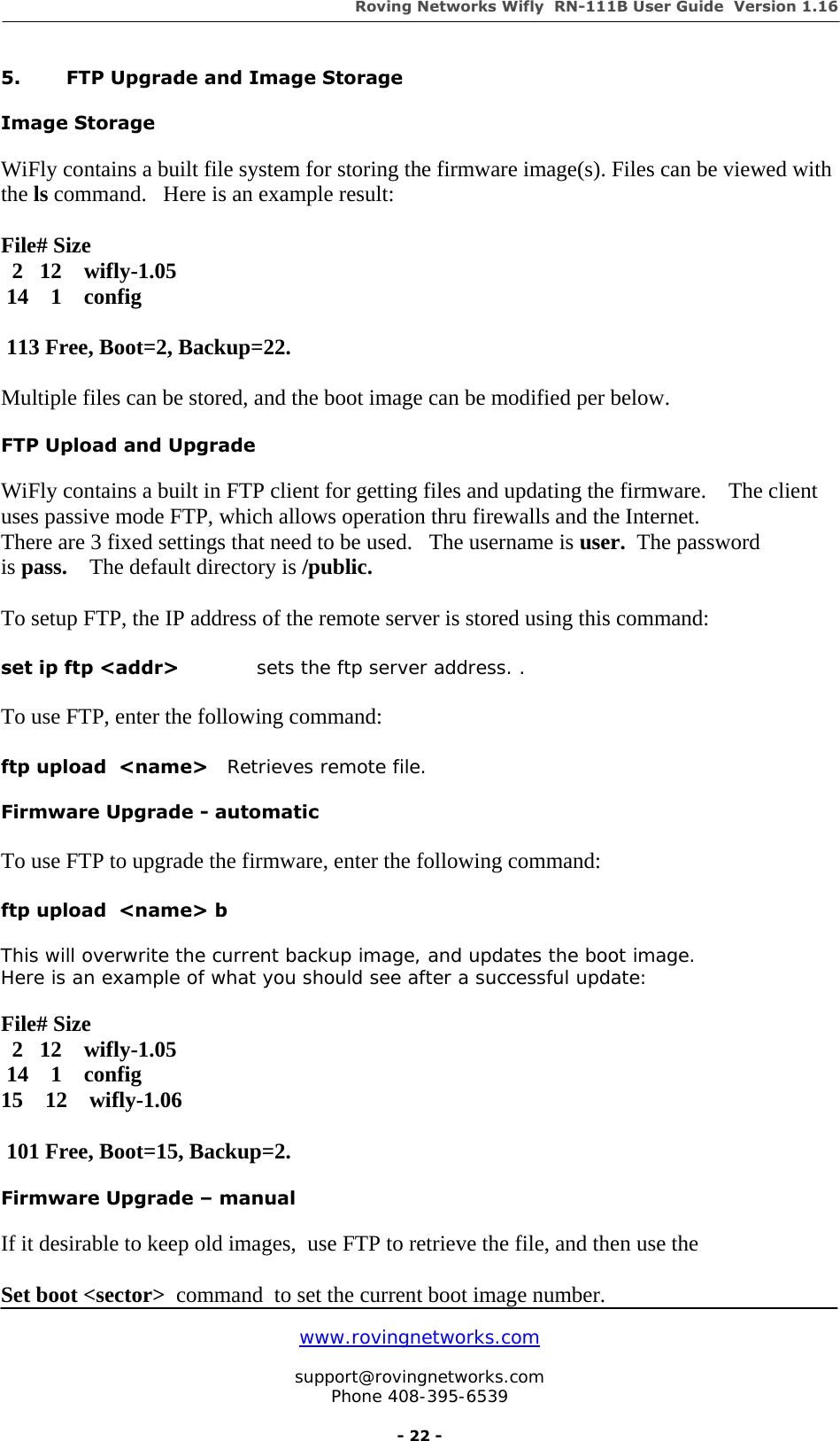 Roving Networks Wifly  RN-111B User Guide  Version 1.16   www.rovingnetworks.com  support@rovingnetworks.com Phone 408-395-6539     - 22 - 5.  FTP Upgrade and Image Storage  Image Storage   WiFly contains a built file system for storing the firmware image(s). Files can be viewed with the ls command.   Here is an example result:  File# Size   2   12    wifly-1.05  14    1    config   113 Free, Boot=2, Backup=22.  Multiple files can be stored, and the boot image can be modified per below.  FTP Upload and Upgrade   WiFly contains a built in FTP client for getting files and updating the firmware.    The client uses passive mode FTP, which allows operation thru firewalls and the Internet. There are 3 fixed settings that need to be used.   The username is user.  The password is pass.    The default directory is /public.  To setup FTP, the IP address of the remote server is stored using this command:  set ip ftp &lt;addr&gt;            sets the ftp server address. .   To use FTP, enter the following command:   ftp upload  &lt;name&gt;   Retrieves remote file.  Firmware Upgrade - automatic  To use FTP to upgrade the firmware, enter the following command:  ftp upload  &lt;name&gt; b    This will overwrite the current backup image, and updates the boot image. Here is an example of what you should see after a successful update:  File# Size   2   12    wifly-1.05  14    1    config 15    12    wifly-1.06   101 Free, Boot=15, Backup=2.  Firmware Upgrade – manual  If it desirable to keep old images,  use FTP to retrieve the file, and then use the  Set boot &lt;sector&gt;  command  to set the current boot image number.