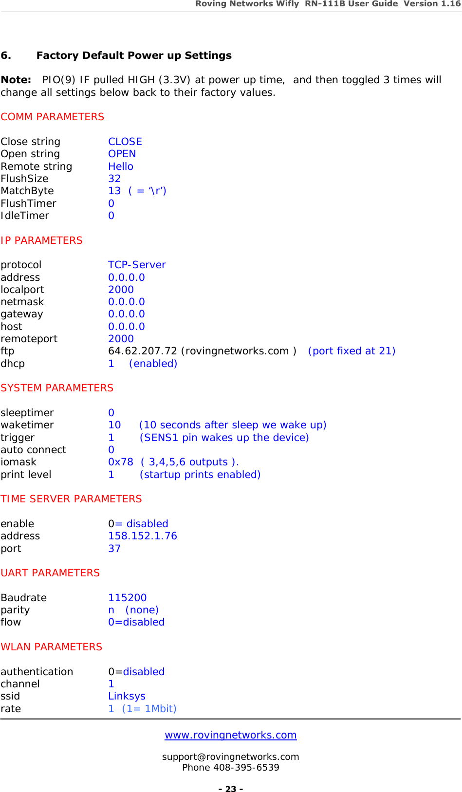 Roving Networks Wifly  RN-111B User Guide  Version 1.16   www.rovingnetworks.com  support@rovingnetworks.com Phone 408-395-6539     - 23 -  6.  Factory Default Power up Settings  Note:   PIO(9) IF pulled HIGH (3.3V) at power up time,  and then toggled 3 times will change all settings below back to their factory values.   COMM PARAMETERS  Close string    CLOSE Open string    OPEN Remote string  Hello FlushSize   32 MatchByte     13  ( = ‘\r’) FlushTimer   0 IdleTimer   0  IP PARAMETERS  protocol   TCP-Server address   0.0.0.0 localport   2000 netmask   0.0.0.0 gateway   0.0.0.0 host     0.0.0.0 remoteport   2000 ftp   64.62.207.72 (rovingnetworks.com )   (port fixed at 21) dhcp     1    (enabled)  SYSTEM PARAMETERS  sleeptimer   0   waketimer   10     (10 seconds after sleep we wake up) trigger     1       (SENS1 pin wakes up the device) auto connect       0 iomask            0x78  ( 3,4,5,6 outputs ). print level         1       (startup prints enabled)  TIME SERVER PARAMETERS  enable   0= disabled address   158.152.1.76 port     37  UART PARAMETERS  Baudrate   115200 parity     n   (none) flow     0=disabled  WLAN PARAMETERS  authentication 0=disabled channel   1 ssid     Linksys rate     1  (1= 1Mbit) 