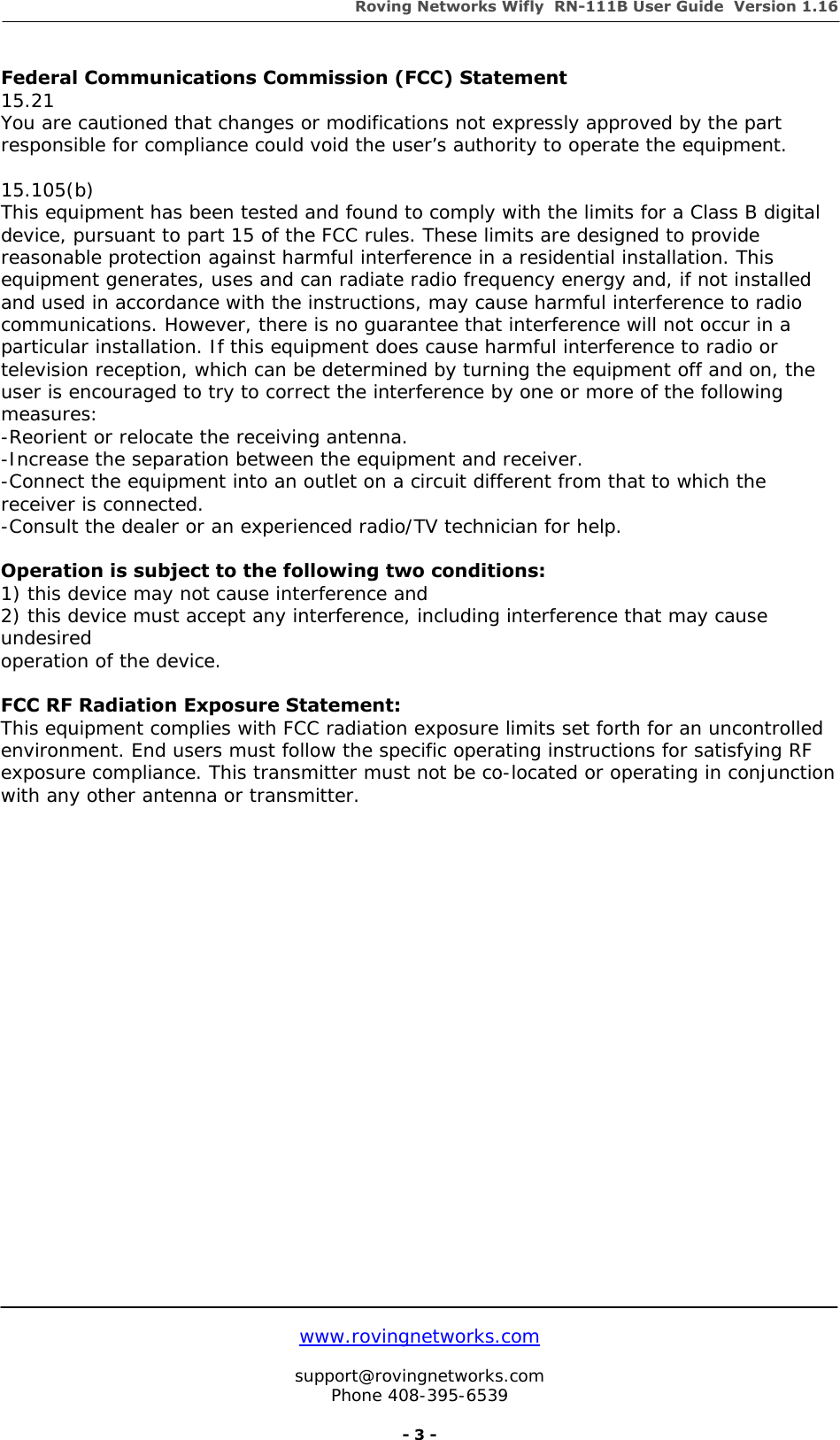 Roving Networks Wifly  RN-111B User Guide  Version 1.16   www.rovingnetworks.com  support@rovingnetworks.com Phone 408-395-6539     - 3 - Federal Communications Commission (FCC) Statement 15.21 You are cautioned that changes or modifications not expressly approved by the part responsible for compliance could void the user’s authority to operate the equipment.  15.105(b) This equipment has been tested and found to comply with the limits for a Class B digital device, pursuant to part 15 of the FCC rules. These limits are designed to provide reasonable protection against harmful interference in a residential installation. This equipment generates, uses and can radiate radio frequency energy and, if not installed and used in accordance with the instructions, may cause harmful interference to radio communications. However, there is no guarantee that interference will not occur in a particular installation. If this equipment does cause harmful interference to radio or television reception, which can be determined by turning the equipment off and on, the user is encouraged to try to correct the interference by one or more of the following measures: -Reorient or relocate the receiving antenna. -Increase the separation between the equipment and receiver. -Connect the equipment into an outlet on a circuit different from that to which the receiver is connected. -Consult the dealer or an experienced radio/TV technician for help.  Operation is subject to the following two conditions: 1) this device may not cause interference and 2) this device must accept any interference, including interference that may cause undesired operation of the device.  FCC RF Radiation Exposure Statement: This equipment complies with FCC radiation exposure limits set forth for an uncontrolled environment. End users must follow the specific operating instructions for satisfying RF exposure compliance. This transmitter must not be co-located or operating in conjunction with any other antenna or transmitter.    