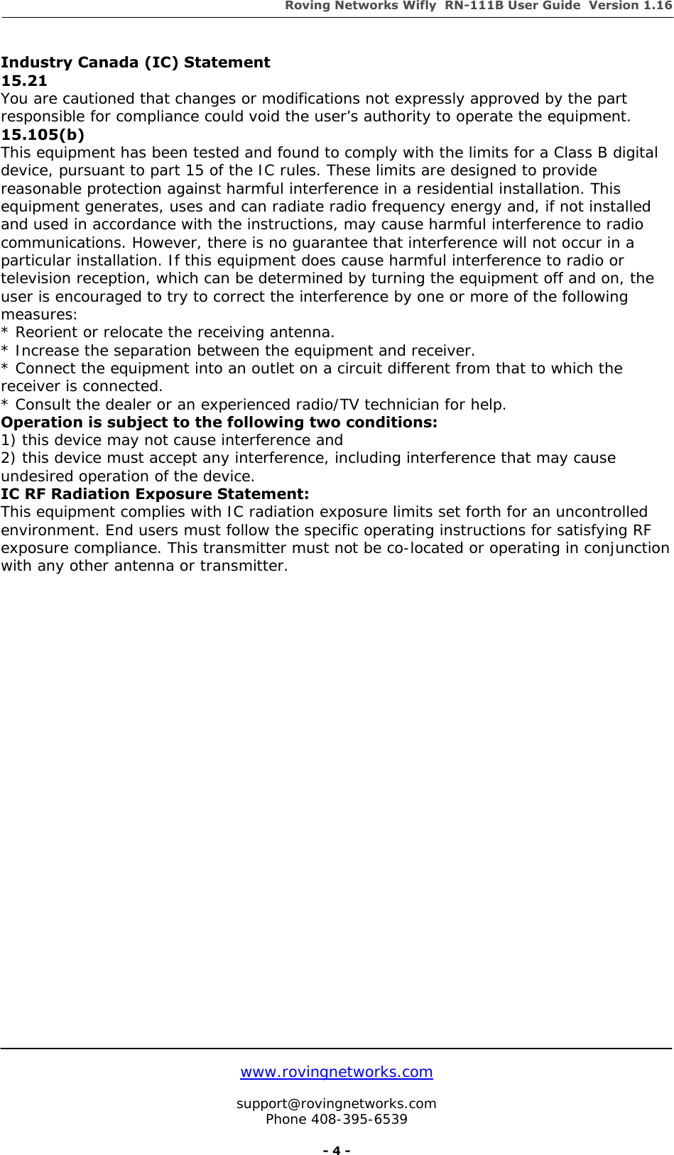 Roving Networks Wifly  RN-111B User Guide  Version 1.16   www.rovingnetworks.com  support@rovingnetworks.com Phone 408-395-6539     - 4 - Industry Canada (IC) Statement 15.21 You are cautioned that changes or modifications not expressly approved by the part responsible for compliance could void the user’s authority to operate the equipment. 15.105(b) This equipment has been tested and found to comply with the limits for a Class B digital device, pursuant to part 15 of the IC rules. These limits are designed to provide reasonable protection against harmful interference in a residential installation. This equipment generates, uses and can radiate radio frequency energy and, if not installed and used in accordance with the instructions, may cause harmful interference to radio communications. However, there is no guarantee that interference will not occur in a particular installation. If this equipment does cause harmful interference to radio or television reception, which can be determined by turning the equipment off and on, the user is encouraged to try to correct the interference by one or more of the following measures: * Reorient or relocate the receiving antenna. * Increase the separation between the equipment and receiver. * Connect the equipment into an outlet on a circuit different from that to which the receiver is connected. * Consult the dealer or an experienced radio/TV technician for help. Operation is subject to the following two conditions: 1) this device may not cause interference and 2) this device must accept any interference, including interference that may cause undesired operation of the device. IC RF Radiation Exposure Statement: This equipment complies with IC radiation exposure limits set forth for an uncontrolled environment. End users must follow the specific operating instructions for satisfying RF exposure compliance. This transmitter must not be co-located or operating in conjunction with any other antenna or transmitter.  