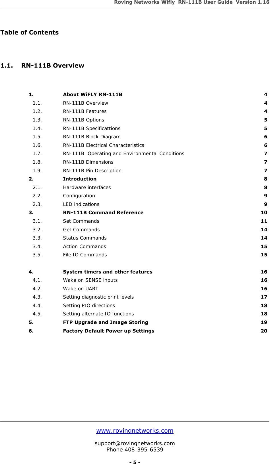 Roving Networks Wifly  RN-111B User Guide  Version 1.16   www.rovingnetworks.com  support@rovingnetworks.com Phone 408-395-6539     - 5 -  Table of Contents    1.1. RN-111B Overview    1. About WiFLY RN-111B  4 1.1. RN-111B Overview  4 1.2. RN-111B Features  4 1.3. RN-111B Options  5 1.4. RN-111B Specificattions  5 1.5.  RN-111B Block Diagram  6 1.6.  RN-111B Electrical Characteristics  6 1.7.  RN-111B  Operating and Environmental Conditions  7 1.8. RN-111B Dimensions  7 1.9. RN-111B Pin Description  7 2. Introduction  8 2.1. Hardware interfaces  8 2.2. Configuration  9 2.3. LED indications  9 3.  RN-111B Command Reference  10 3.1. Set Commands  11 3.2. Get Commands  14 3.3. Status Commands  14 3.4. Action Commands  15 3.5.  File IO Commands    15    4.  System timers and other features  16 4.1.  Wake on SENSE inputs  16 4.2.  Wake on UART  16 4.3. Setting diagnostic print levels  17 4.4.  Setting PIO directions  18 4.5. Setting alternate IO functions  18 5.  FTP Upgrade and Image Storing  19 6.  Factory Default Power up Settings  20                   