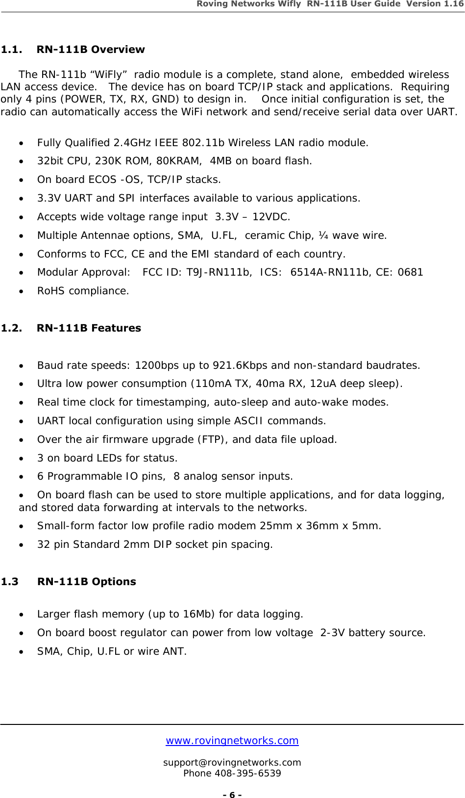 Roving Networks Wifly  RN-111B User Guide  Version 1.16   www.rovingnetworks.com  support@rovingnetworks.com Phone 408-395-6539     - 6 - 1.1. RN-111B Overview  The RN-111b “WiFly”  radio module is a complete, stand alone,  embedded wireless LAN access device.   The device has on board TCP/IP stack and applications.  Requiring only 4 pins (POWER, TX, RX, GND) to design in.    Once initial configuration is set, the radio can automatically access the WiFi network and send/receive serial data over UART.  • Fully Qualified 2.4GHz IEEE 802.11b Wireless LAN radio module. • 32bit CPU, 230K ROM, 80KRAM,  4MB on board flash. • On board ECOS -OS, TCP/IP stacks. • 3.3V UART and SPI interfaces available to various applications. • Accepts wide voltage range input  3.3V – 12VDC. • Multiple Antennae options, SMA,  U.FL,  ceramic Chip, ¼ wave wire. • Conforms to FCC, CE and the EMI standard of each country. • Modular Approval:   FCC ID: T9J-RN111b,  ICS:  6514A-RN111b, CE: 0681 • RoHS compliance.  1.2. RN-111B Features  • Baud rate speeds: 1200bps up to 921.6Kbps and non-standard baudrates. • Ultra low power consumption (110mA TX, 40ma RX, 12uA deep sleep). • Real time clock for timestamping, auto-sleep and auto-wake modes. • UART local configuration using simple ASCII commands.  • Over the air firmware upgrade (FTP), and data file upload. • 3 on board LEDs for status. • 6 Programmable IO pins,  8 analog sensor inputs. • On board flash can be used to store multiple applications, and for data logging, and stored data forwarding at intervals to the networks. • Small-form factor low profile radio modem 25mm x 36mm x 5mm. • 32 pin Standard 2mm DIP socket pin spacing.  1.3 RN-111B Options  • Larger flash memory (up to 16Mb) for data logging. • On board boost regulator can power from low voltage  2-3V battery source. • SMA, Chip, U.FL or wire ANT.    