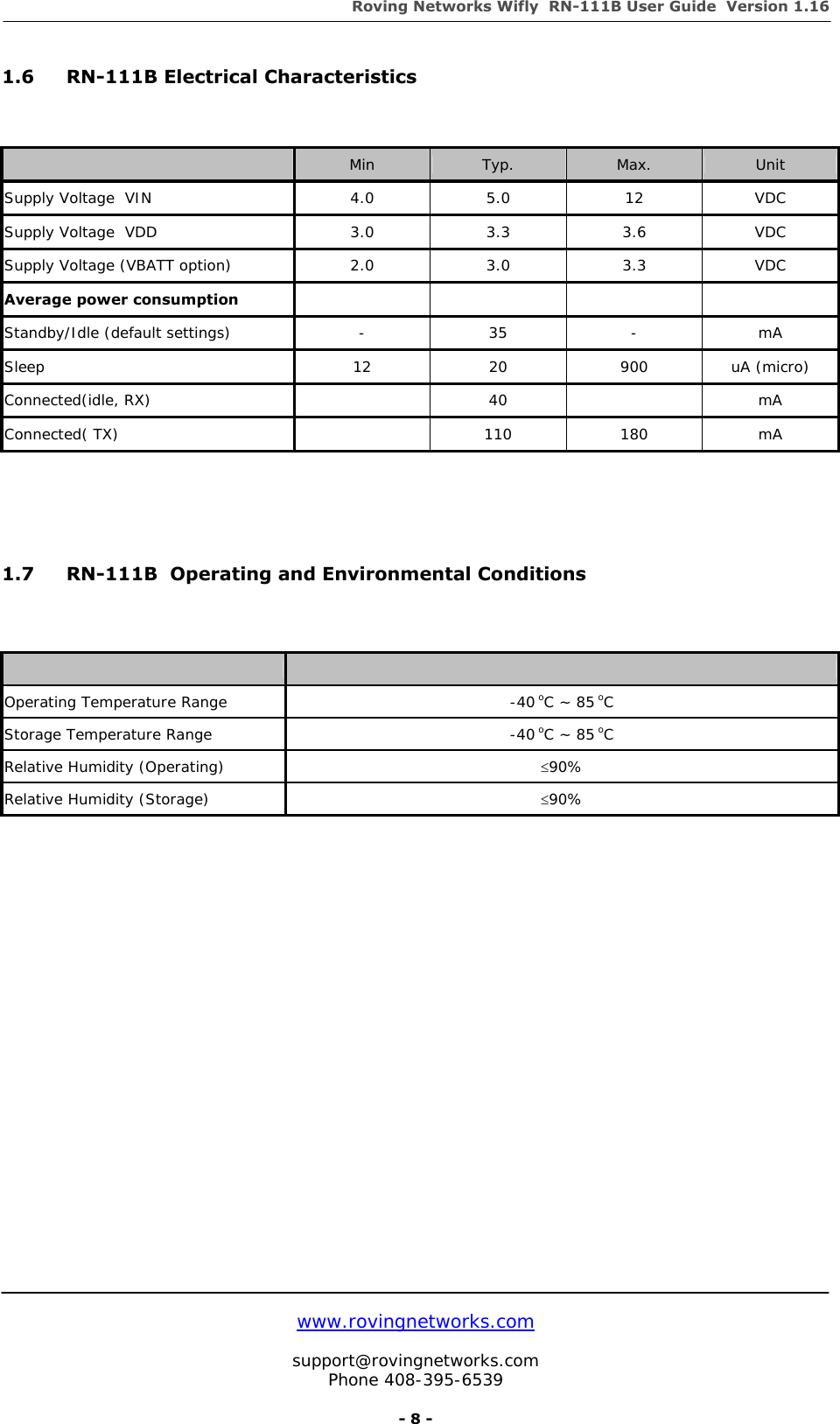 Roving Networks Wifly  RN-111B User Guide  Version 1.16   www.rovingnetworks.com  support@rovingnetworks.com Phone 408-395-6539     - 8 - 1.6 RN-111B Electrical Characteristics    Min  Typ.  Max.  Unit Supply Voltage  VIN  4.0  5.0  12  VDC Supply Voltage  VDD  3.0  3.3  3.6  VDC Supply Voltage (VBATT option)  2.0  3.0  3.3  VDC Average power consumption      Standby/Idle (default settings)  -  35  -  mA Sleep 12 20 900 uA (micro) Connected(idle, RX)   40  mA Connected( TX)    110  180  mA    1.7  RN-111B  Operating and Environmental Conditions      Operating Temperature Range  -40 oC ~ 85 oC Storage Temperature Range  -40 oC ~ 85 oC Relative Humidity (Operating)  ≤90% Relative Humidity (Storage)  ≤90%       