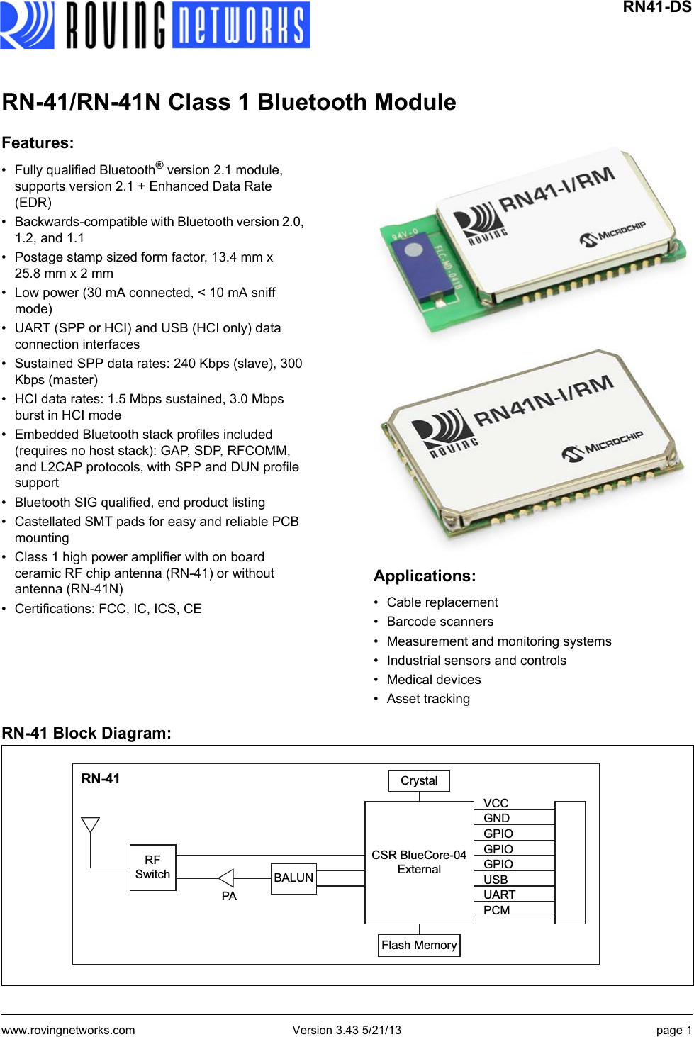 www.rovingnetworks.com Version 3.43 5/21/13 page 1 RN41-DSRN-41/RN-41N Class 1 Bluetooth ModuleFeatures:• Fully qualified Bluetooth® version 2.1 module, supports version 2.1 + Enhanced Data Rate (EDR)• Backwards-compatible with Bluetooth version 2.0, 1.2, and 1.1• Postage stamp sized form factor, 13.4 mm x 25.8 mm x 2 mm• Low power (30 mA connected, &lt; 10 mA sniff mode)• UART (SPP or HCI) and USB (HCI only) data connection interfaces• Sustained SPP data rates: 240 Kbps (slave), 300 Kbps (master)• HCI data rates: 1.5 Mbps sustained, 3.0 Mbps burst in HCI mode• Embedded Bluetooth stack profiles included (requires no host stack): GAP, SDP, RFCOMM, and L2CAP protocols, with SPP and DUN profile support• Bluetooth SIG qualified, end product listing • Castellated SMT pads for easy and reliable PCB mounting• Class 1 high power amplifier with on board ceramic RF chip antenna (RN-41) or without antenna (RN-41N)• Certifications: FCC, IC, ICS, CEApplications:• Cable replacement• Barcode scanners• Measurement and monitoring systems• Industrial sensors and controls• Medical devices• Asset trackingRN-41 Block Diagram:RFSwitchPABALUNCSR BlueCore-04ExternalCrystalFlash MemoryVCCGNDGPIOGPIOGPIOUSBUARTPCMRN-41