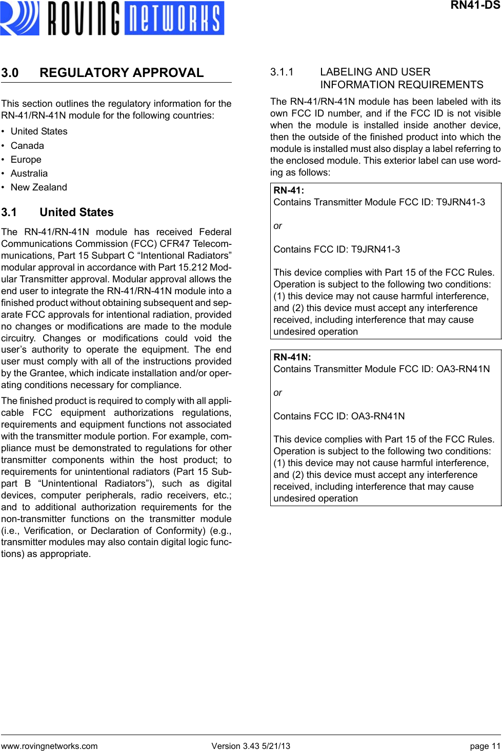 www.rovingnetworks.com Version 3.43 5/21/13 page 11 RN41-DS3.0 REGULATORY APPROVALThis section outlines the regulatory information for theRN-41/RN-41N module for the following countries:• United States• Canada• Europe•Australia• New Zealand3.1 United StatesThe RN-41/RN-41N module has received FederalCommunications Commission (FCC) CFR47 Telecom-munications, Part 15 Subpart C “Intentional Radiators”modular approval in accordance with Part 15.212 Mod-ular Transmitter approval. Modular approval allows theend user to integrate the RN-41/RN-41N module into afinished product without obtaining subsequent and sep-arate FCC approvals for intentional radiation, providedno changes or modifications are made to the modulecircuitry. Changes or modifications could void theuser’s authority to operate the equipment. The enduser must comply with all of the instructions providedby the Grantee, which indicate installation and/or oper-ating conditions necessary for compliance.The finished product is required to comply with all appli-cable FCC equipment authorizations regulations,requirements and equipment functions not associatedwith the transmitter module portion. For example, com-pliance must be demonstrated to regulations for othertransmitter components within the host product; torequirements for unintentional radiators (Part 15 Sub-part B “Unintentional Radiators”), such as digitaldevices, computer peripherals, radio receivers, etc.;and to additional authorization requirements for thenon-transmitter functions on the transmitter module(i.e., Verification, or Declaration of Conformity) (e.g.,transmitter modules may also contain digital logic func-tions) as appropriate.3.1.1 LABELING AND USER INFORMATION REQUIREMENTSThe RN-41/RN-41N module has been labeled with itsown FCC ID number, and if the FCC ID is not visiblewhen the module is installed inside another device,then the outside of the finished product into which themodule is installed must also display a label referring tothe enclosed module. This exterior label can use word-ing as follows:RN-41:Contains Transmitter Module FCC ID: T9JRN41-3 orContains FCC ID: T9JRN41-3 This device complies with Part 15 of the FCC Rules. Operation is subject to the following two conditions: (1) this device may not cause harmful interference, and (2) this device must accept any interference received, including interference that may cause undesired operationRN-41N: Contains Transmitter Module FCC ID: OA3-RN41NorContains FCC ID: OA3-RN41NThis device complies with Part 15 of the FCC Rules. Operation is subject to the following two conditions: (1) this device may not cause harmful interference, and (2) this device must accept any interference received, including interference that may cause undesired operation