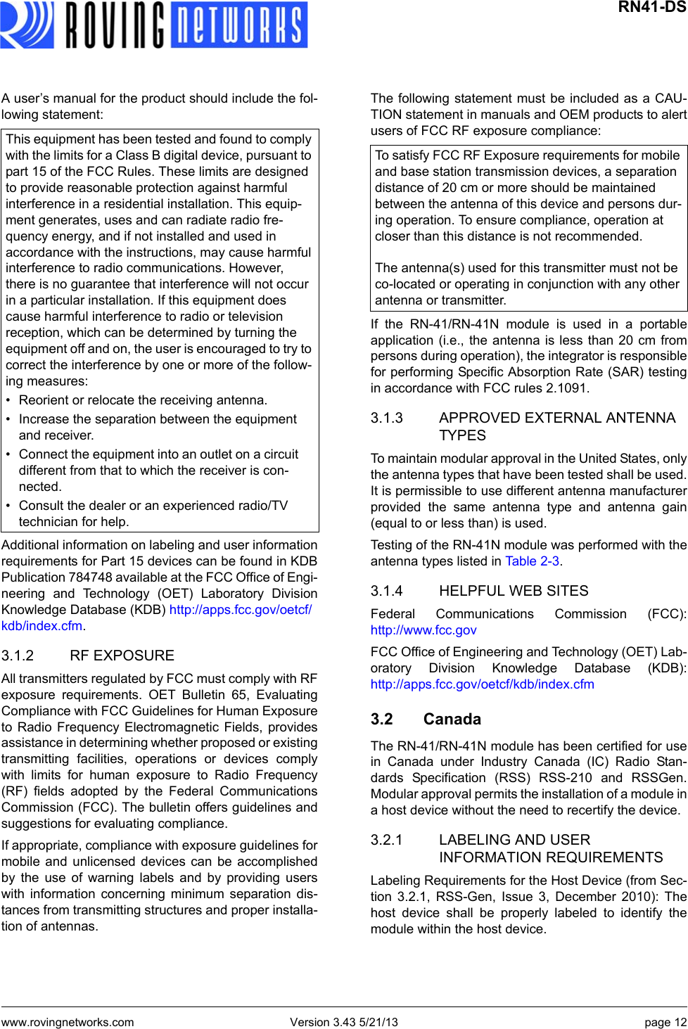 www.rovingnetworks.com Version 3.43 5/21/13 page 12 RN41-DSA user’s manual for the product should include the fol-lowing statement:Additional information on labeling and user informationrequirements for Part 15 devices can be found in KDBPublication 784748 available at the FCC Office of Engi-neering and Technology (OET) Laboratory DivisionKnowledge Database (KDB) http://apps.fcc.gov/oetcf/kdb/index.cfm. 3.1.2 RF EXPOSUREAll transmitters regulated by FCC must comply with RFexposure requirements. OET Bulletin 65, EvaluatingCompliance with FCC Guidelines for Human Exposureto Radio Frequency Electromagnetic Fields, providesassistance in determining whether proposed or existingtransmitting facilities, operations or devices complywith limits for human exposure to Radio Frequency(RF) fields adopted by the Federal CommunicationsCommission (FCC). The bulletin offers guidelines andsuggestions for evaluating compliance.If appropriate, compliance with exposure guidelines formobile and unlicensed devices can be accomplishedby the use of warning labels and by providing userswith information concerning minimum separation dis-tances from transmitting structures and proper installa-tion of antennas.The following statement must be included as a CAU-TION statement in manuals and OEM products to alertusers of FCC RF exposure compliance:If the RN-41/RN-41N module is used in a portableapplication (i.e., the antenna is less than 20 cm frompersons during operation), the integrator is responsiblefor performing Specific Absorption Rate (SAR) testingin accordance with FCC rules 2.1091.3.1.3 APPROVED EXTERNAL ANTENNA TYPESTo maintain modular approval in the United States, onlythe antenna types that have been tested shall be used.It is permissible to use different antenna manufacturerprovided the same antenna type and antenna gain(equal to or less than) is used.Testing of the RN-41N module was performed with theantenna types listed in Ta b l e 2 - 3 .3.1.4 HELPFUL WEB SITESFederal Communications Commission (FCC):http://www.fcc.govFCC Office of Engineering and Technology (OET) Lab-oratory Division Knowledge Database (KDB):http://apps.fcc.gov/oetcf/kdb/index.cfm 3.2 CanadaThe RN-41/RN-41N module has been certified for usein Canada under Industry Canada (IC) Radio Stan-dards Specification (RSS) RSS-210 and RSSGen.Modular approval permits the installation of a module ina host device without the need to recertify the device.3.2.1 LABELING AND USER INFORMATION REQUIREMENTSLabeling Requirements for the Host Device (from Sec-tion 3.2.1, RSS-Gen, Issue 3, December 2010): Thehost device shall be properly labeled to identify themodule within the host device.This equipment has been tested and found to comply with the limits for a Class B digital device, pursuant to part 15 of the FCC Rules. These limits are designed to provide reasonable protection against harmful interference in a residential installation. This equip-ment generates, uses and can radiate radio fre-quency energy, and if not installed and used in accordance with the instructions, may cause harmful interference to radio communications. However, there is no guarantee that interference will not occur in a particular installation. If this equipment does cause harmful interference to radio or television reception, which can be determined by turning the equipment off and on, the user is encouraged to try to correct the interference by one or more of the follow-ing measures:• Reorient or relocate the receiving antenna.• Increase the separation between the equipment and receiver.• Connect the equipment into an outlet on a circuit different from that to which the receiver is con-nected.• Consult the dealer or an experienced radio/TV technician for help.To satisfy FCC RF Exposure requirements for mobile and base station transmission devices, a separation distance of 20 cm or more should be maintained between the antenna of this device and persons dur-ing operation. To ensure compliance, operation at closer than this distance is not recommended.The antenna(s) used for this transmitter must not be co-located or operating in conjunction with any other antenna or transmitter.