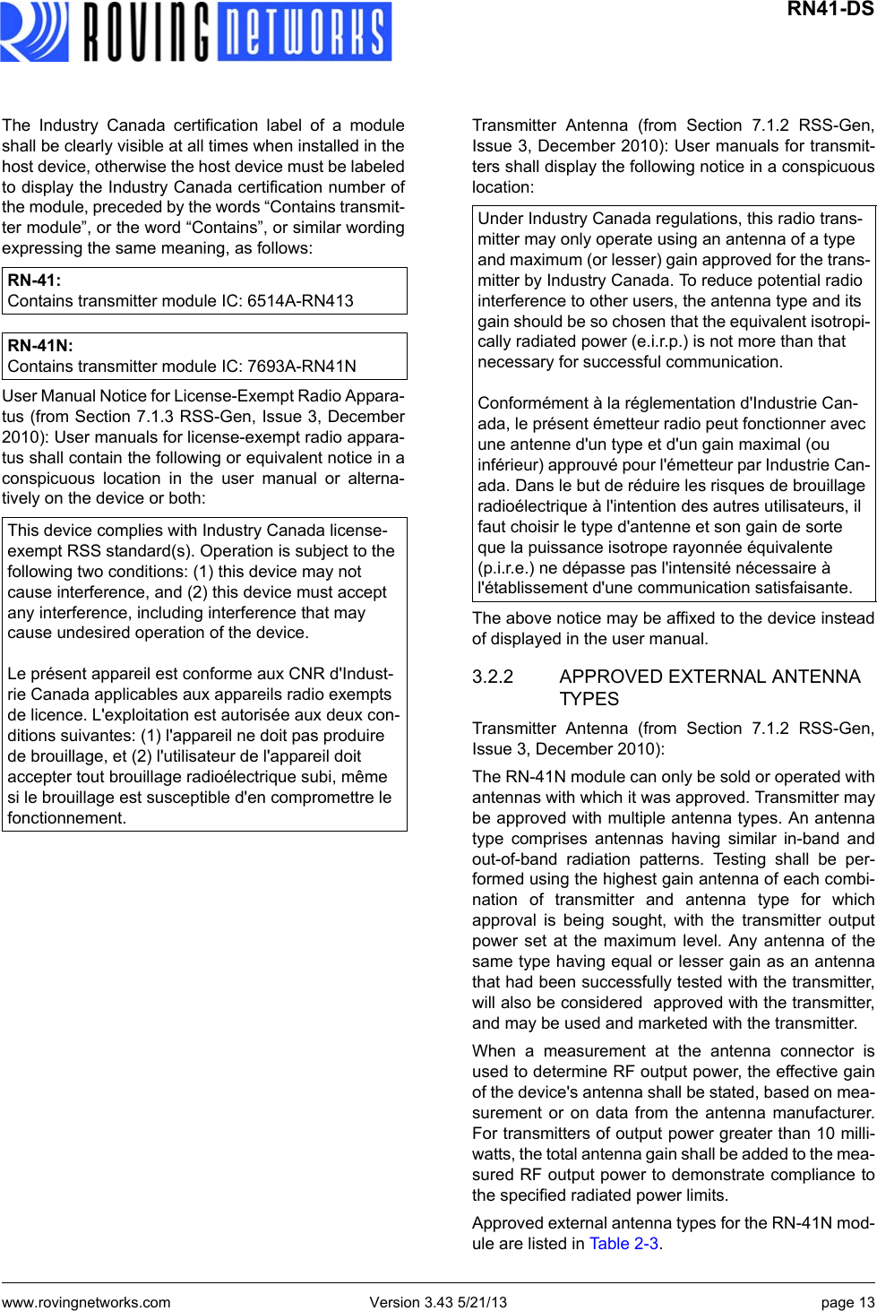 www.rovingnetworks.com Version 3.43 5/21/13 page 13 RN41-DSThe Industry Canada certification label of a moduleshall be clearly visible at all times when installed in thehost device, otherwise the host device must be labeledto display the Industry Canada certification number ofthe module, preceded by the words “Contains transmit-ter module”, or the word “Contains”, or similar wordingexpressing the same meaning, as follows: User Manual Notice for License-Exempt Radio Appara-tus (from Section 7.1.3 RSS-Gen, Issue 3, December2010): User manuals for license-exempt radio appara-tus shall contain the following or equivalent notice in aconspicuous location in the user manual or alterna-tively on the device or both:Transmitter Antenna (from Section 7.1.2 RSS-Gen,Issue 3, December 2010): User manuals for transmit-ters shall display the following notice in a conspicuouslocation:The above notice may be affixed to the device insteadof displayed in the user manual.3.2.2 APPROVED EXTERNAL ANTENNA TYPESTransmitter Antenna (from Section 7.1.2 RSS-Gen,Issue 3, December 2010):The RN-41N module can only be sold or operated withantennas with which it was approved. Transmitter maybe approved with multiple antenna types. An antennatype comprises antennas having similar in-band andout-of-band radiation patterns. Testing shall be per-formed using the highest gain antenna of each combi-nation of transmitter and antenna type for whichapproval is being sought, with the transmitter outputpower set at the maximum level. Any antenna of thesame type having equal or lesser gain as an antennathat had been successfully tested with the transmitter,will also be considered  approved with the transmitter,and may be used and marketed with the transmitter.When a measurement at the antenna connector isused to determine RF output power, the effective gainof the device&apos;s antenna shall be stated, based on mea-surement or on data from the antenna manufacturer.For transmitters of output power greater than 10 milli-watts, the total antenna gain shall be added to the mea-sured RF output power to demonstrate compliance tothe specified radiated power limits. Approved external antenna types for the RN-41N mod-ule are listed in Table 2-3.RN-41:Contains transmitter module IC: 6514A-RN413RN-41N: Contains transmitter module IC: 7693A-RN41NThis device complies with Industry Canada license-exempt RSS standard(s). Operation is subject to the following two conditions: (1) this device may not cause interference, and (2) this device must accept any interference, including interference that may cause undesired operation of the device.Le présent appareil est conforme aux CNR d&apos;Indust-rie Canada applicables aux appareils radio exempts de licence. L&apos;exploitation est autorisée aux deux con-ditions suivantes: (1) l&apos;appareil ne doit pas produire de brouillage, et (2) l&apos;utilisateur de l&apos;appareil doit accepter tout brouillage radioélectrique subi, même si le brouillage est susceptible d&apos;en compromettre le fonctionnement.Under Industry Canada regulations, this radio trans-mitter may only operate using an antenna of a type and maximum (or lesser) gain approved for the trans-mitter by Industry Canada. To reduce potential radio interference to other users, the antenna type and its gain should be so chosen that the equivalent isotropi-cally radiated power (e.i.r.p.) is not more than that necessary for successful communication.Conformément à la réglementation d&apos;Industrie Can-ada, le présent émetteur radio peut fonctionner avec une antenne d&apos;un type et d&apos;un gain maximal (ou inférieur) approuvé pour l&apos;émetteur par Industrie Can-ada. Dans le but de réduire les risques de brouillage radioélectrique à l&apos;intention des autres utilisateurs, il faut choisir le type d&apos;antenne et son gain de sorte que la puissance isotrope rayonnée équivalente (p.i.r.e.) ne dépasse pas l&apos;intensité nécessaire à l&apos;établissement d&apos;une communication satisfaisante.