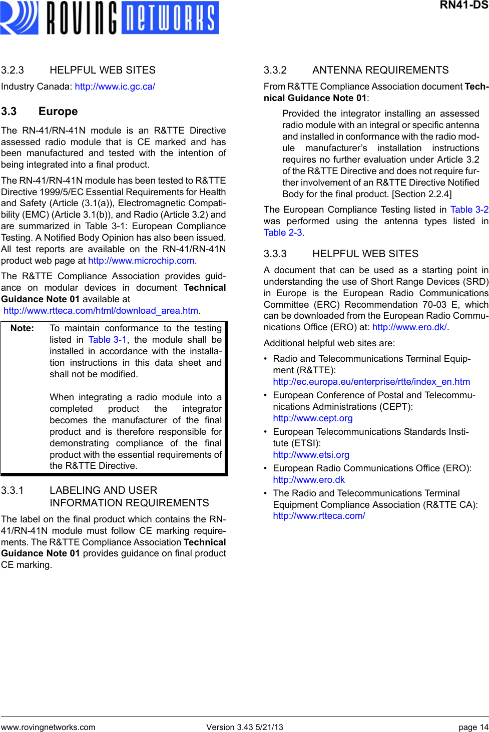 www.rovingnetworks.com Version 3.43 5/21/13 page 14 RN41-DS3.2.3 HELPFUL WEB SITESIndustry Canada: http://www.ic.gc.ca/ 3.3 EuropeThe RN-41/RN-41N module is an R&amp;TTE Directiveassessed radio module that is CE marked and hasbeen manufactured and tested with the intention ofbeing integrated into a final product.  The RN-41/RN-41N module has been tested to R&amp;TTEDirective 1999/5/EC Essential Requirements for Healthand Safety (Article (3.1(a)), Electromagnetic Compati-bility (EMC) (Article 3.1(b)), and Radio (Article 3.2) andare summarized in Table 3-1: European ComplianceTesting. A Notified Body Opinion has also been issued.All test reports are available on the RN-41/RN-41Nproduct web page at http://www.microchip.com.The R&amp;TTE Compliance Association provides guid-ance on modular devices in document TechnicalGuidance Note 01 available at http://www.rtteca.com/html/download_area.htm.  3.3.1 LABELING AND USER INFORMATION REQUIREMENTSThe label on the final product which contains the RN-41/RN-41N module must follow CE marking require-ments. The R&amp;TTE Compliance Association TechnicalGuidance Note 01 provides guidance on final productCE marking.3.3.2 ANTENNA REQUIREMENTSFrom R&amp;TTE Compliance Association document Tech-nical Guidance Note 01:Provided the integrator installing an assessedradio module with an integral or specific antennaand installed in conformance with the radio mod-ule manufacturer’s installation instructionsrequires no further evaluation under Article 3.2of the R&amp;TTE Directive and does not require fur-ther involvement of an R&amp;TTE Directive NotifiedBody for the final product. [Section 2.2.4]The European Compliance Testing listed in Tab l e 3 - 2was performed using the antenna types listed inTable 2- 3 .3.3.3 HELPFUL WEB SITESA document that can be used as a starting point inunderstanding the use of Short Range Devices (SRD)in Europe is the European Radio CommunicationsCommittee (ERC) Recommendation 70-03 E, whichcan be downloaded from the European Radio Commu-nications Office (ERO) at: http://www.ero.dk/. Additional helpful web sites are:• Radio and Telecommunications Terminal Equip-ment (R&amp;TTE):http://ec.europa.eu/enterprise/rtte/index_en.htm• European Conference of Postal and Telecommu-nications Administrations (CEPT):http://www.cept.org• European Telecommunications Standards Insti-tute (ETSI):http://www.etsi.org• European Radio Communications Office (ERO):http://www.ero.dk• The Radio and Telecommunications Terminal Equipment Compliance Association (R&amp;TTE CA):http://www.rtteca.com/Note: To maintain conformance to the testinglisted in Ta b l e 3 - 1 , the module shall beinstalled in accordance with the installa-tion instructions in this data sheet andshall not be modified.When integrating a radio module into acompleted product the integratorbecomes the manufacturer of the finalproduct and is therefore responsible fordemonstrating compliance of the finalproduct with the essential requirements ofthe R&amp;TTE Directive.