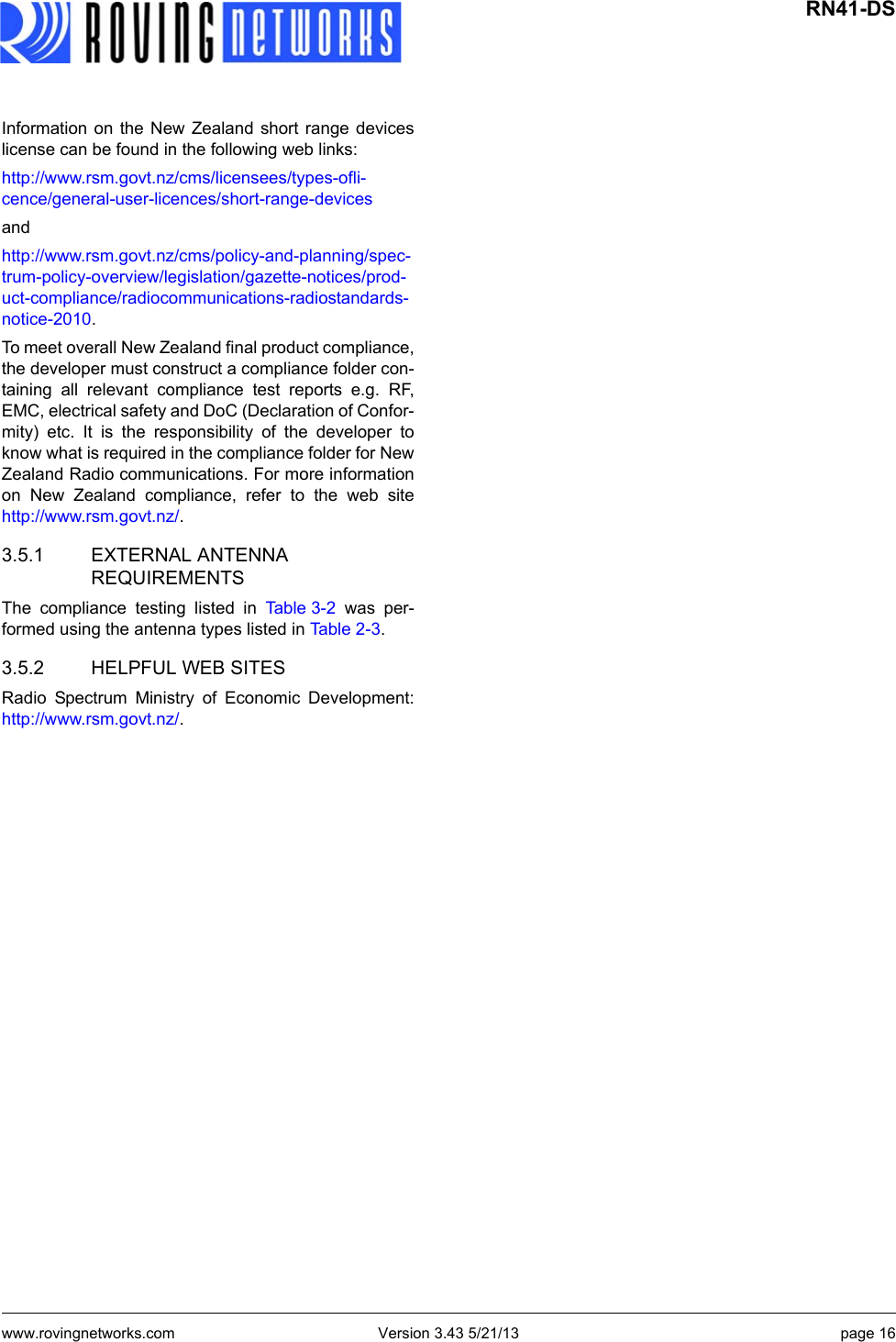 www.rovingnetworks.com Version 3.43 5/21/13 page 16 RN41-DSInformation on the New Zealand short range deviceslicense can be found in the following web links:http://www.rsm.govt.nz/cms/licensees/types-ofli-cence/general-user-licences/short-range-devices andhttp://www.rsm.govt.nz/cms/policy-and-planning/spec-trum-policy-overview/legislation/gazette-notices/prod-uct-compliance/radiocommunications-radiostandards-notice-2010. To meet overall New Zealand final product compliance,the developer must construct a compliance folder con-taining all relevant compliance test reports e.g. RF,EMC, electrical safety and DoC (Declaration of Confor-mity) etc. It is the responsibility of the developer toknow what is required in the compliance folder for NewZealand Radio communications. For more informationon New Zealand compliance, refer to the web sitehttp://www.rsm.govt.nz/. 3.5.1 EXTERNAL ANTENNA REQUIREMENTSThe compliance testing listed in Ta b l e 3 - 2  was per-formed using the antenna types listed in Ta b l e 2 - 3 .3.5.2 HELPFUL WEB SITESRadio Spectrum Ministry of Economic Development:http://www.rsm.govt.nz/. 