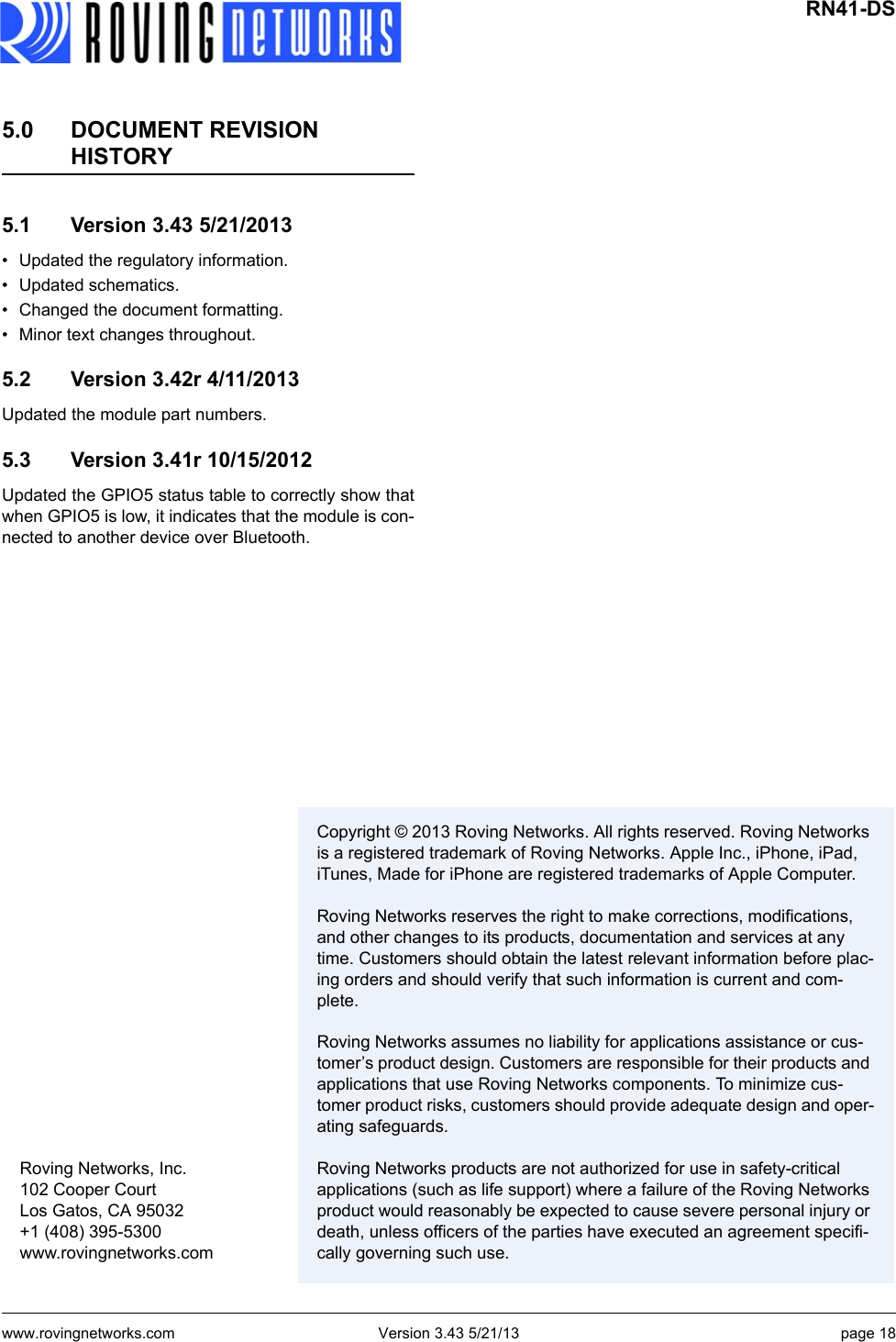 www.rovingnetworks.com Version 3.43 5/21/13 page 18 Roving Networks, Inc.102 Cooper CourtLos Gatos, CA 95032+1 (408) 395-5300www.rovingnetworks.comCopyright © 2013 Roving Networks. All rights reserved. Roving Networks is a registered trademark of Roving Networks. Apple Inc., iPhone, iPad, iTunes, Made for iPhone are registered trademarks of Apple Computer. Roving Networks reserves the right to make corrections, modifications, and other changes to its products, documentation and services at any time. Customers should obtain the latest relevant information before plac-ing orders and should verify that such information is current and com-plete. Roving Networks assumes no liability for applications assistance or cus-tomer’s product design. Customers are responsible for their products and applications that use Roving Networks components. To minimize cus-tomer product risks, customers should provide adequate design and oper-ating safeguards. Roving Networks products are not authorized for use in safety-critical applications (such as life support) where a failure of the Roving Networks product would reasonably be expected to cause severe personal injury or death, unless officers of the parties have executed an agreement specifi-cally governing such use.RN41-DS5.0 DOCUMENT REVISION HISTORY5.1 Version 3.43 5/21/2013• Updated the regulatory information.• Updated schematics.• Changed the document formatting.• Minor text changes throughout.5.2 Version 3.42r 4/11/2013Updated the module part numbers.5.3 Version 3.41r 10/15/2012Updated the GPIO5 status table to correctly show thatwhen GPIO5 is low, it indicates that the module is con-nected to another device over Bluetooth.