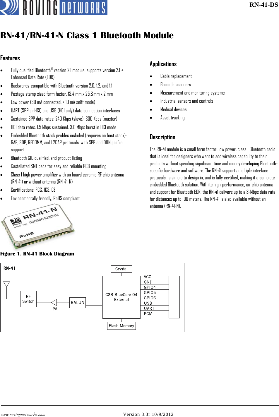 www.rovingnetworks.com Version 3.3r 10/9/2012 1 RN-41-DSRN-41/RN-41-N Class 1 Bluetooth ModuleFeatures • Fully qualified Bluetooth® version 2.1 module, supports version 2.1 + Enhanced Data Rate (EDR) • Backwards-compatible with Bluetooth version 2.0, 1.2, and 1.1 • Postage stamp sized form factor, 13.4 mm x 25.8 mm x 2 mm • Low power (30 mA connected, &lt; 10 mA sniff mode) • UART (SPP or HCI) and USB (HCI only) data connection interfaces • Sustained SPP data rates: 240 Kbps (slave), 300 Kbps (master) • HCI data rates: 1.5 Mbps sustained, 3.0 Mbps burst in HCI mode • Embedded Bluetooth stack profiles included (requires no host stack): GAP, SDP, RFCOMM, and L2CAP protocols, with SPP and DUN profile support • Bluetooth SIG qualified, end product listing  • Castellated SMT pads for easy and reliable PCB mounting • Class 1 high power amplifier with on board ceramic RF chip antenna (RN-41) or without antenna (RN-41-N) • Certifications: FCC, ICS, CE • Environmentally friendly, RoHS compliant Applications • Cable replacement • Barcode scanners • Measurement and monitoring systems • Industrial sensors and controls • Medical devices • Asset tracking Description The RN-41 module is a small form factor, low power, class 1 Bluetooth radio that is ideal for designers who want to add wireless capability to their products without spending significant time and money developing Bluetooth-specific hardware and software. The RN-41 supports multiple interface protocols, is simple to design in, and is fully certified, making it a complete embedded Bluetooth solution. With its high-performance, on-chip antenna and support for Bluetooth EDR, the RN-41 delivers up to a 3-Mbps data rate for distances up to 100 meters. The RN-41 is also available without an antenna (RN-41-N). Figure 1. RN-41 Block Diagram 