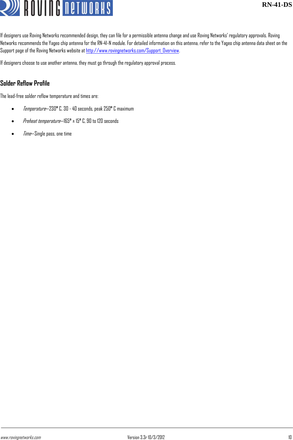 www.rovingnetworks.com Version 3.3r 10/3/2012  10 RN-41-DSIf designers use Roving Networks recommended design, they can file for a permissible antenna change and use Roving Networks’ regulatory approvals. Roving Networks recommends the Yageo chip antenna for the RN-41-N module. For detailed information on this antenna, refer to the Yageo chip antenna data sheet on the Support page of the Roving Networks website at http://www.rovingnetworks.com/Support_Overview. If designers choose to use another antenna, they must go through the regulatory approval process. Solder Reflow Profile The lead-free solder reflow temperature and times are: • Temperature—230° C, 30 - 40 seconds, peak 250° C maximum • Preheat temperature—165° ± 15° C, 90 to 120 seconds • Time—Single pass, one time 