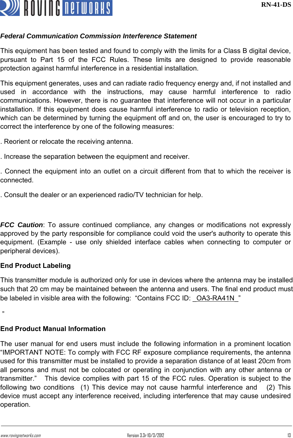 www.rovingnetworks.com Version 3.3r 10/3/2012  13 RN-41-DSFederal Communication Commission Interference Statement This equipment has been tested and found to comply with the limits for a Class B digital device, pursuant to Part 15 of the FCC Rules. These limits are designed to provide reasonable protection against harmful interference in a residential installation. This equipment generates, uses and can radiate radio frequency energy and, if not installed and used in accordance with the instructions, may cause harmful interference to radio communications. However, there is no guarantee that interference will not occur in a particular installation. If this equipment does cause harmful interference to radio or television reception, which can be determined by turning the equipment off and on, the user is encouraged to try to correct the interference by one of the following measures: . Reorient or relocate the receiving antenna. . Increase the separation between the equipment and receiver. . Connect the equipment into an outlet on a circuit different from that to which the receiver is connected. . Consult the dealer or an experienced radio/TV technician for help.  FCC Caution: To assure continued compliance, any changes or modifications not expressly approved by the party responsible for compliance could void the user&apos;s authority to operate this equipment. (Example - use only shielded interface cables when connecting to computer or peripheral devices). End Product Labeling   This transmitter module is authorized only for use in devices where the antenna may be installed such that 20 cm may be maintained between the antenna and users. The final end product must be labeled in visible area with the following:  “Contains FCC ID: _OA3-RA41N_”  ” End Product Manual Information   The user manual for end users must include the following information in a prominent location “IMPORTANT NOTE: To comply with FCC RF exposure compliance requirements, the antenna used for this transmitter must be installed to provide a separation distance of at least 20cm from all persons and must not be colocated or operating in conjunction with any other antenna or transmitter.”   This device complies with part 15 of the FCC rules. Operation is subject to the following two conditions  (1) This device may not cause harmful interference and   (2) This device must accept any interference received, including interference that may cause undesired operation. 