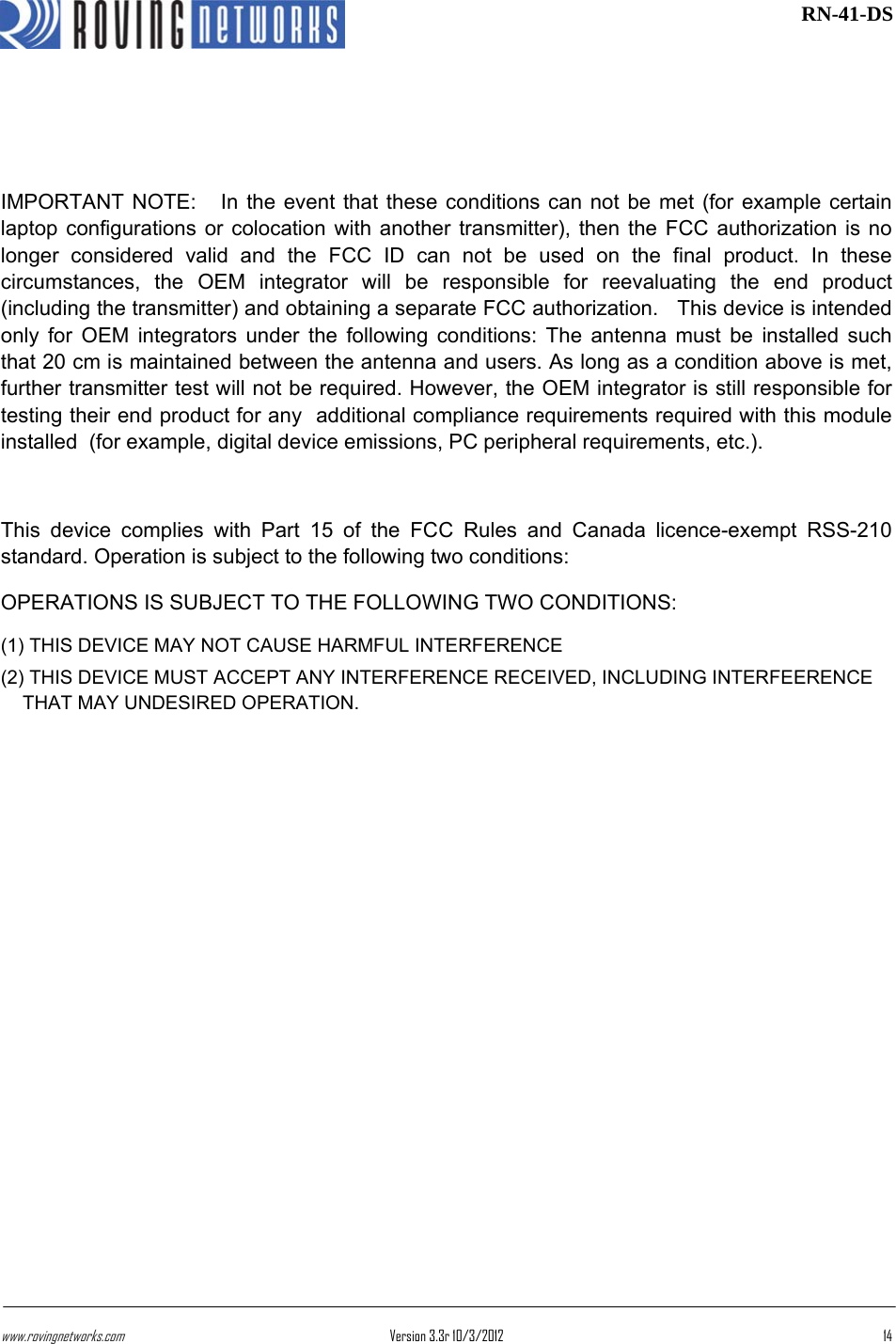 www.rovingnetworks.com Version 3.3r 10/3/2012  14 RN-41-DS  IMPORTANT NOTE:   In the event that these conditions can not be met (for example certain laptop configurations or colocation with another transmitter), then the FCC authorization is no longer considered valid and the FCC ID can not be used on the final product. In these circumstances, the OEM integrator will be responsible for reevaluating the end product (including the transmitter) and obtaining a separate FCC authorization.   This device is intended only for OEM integrators under the following conditions: The antenna must be installed such that 20 cm is maintained between the antenna and users. As long as a condition above is met, further transmitter test will not be required. However, the OEM integrator is still responsible for testing their end product for any  additional compliance requirements required with this module installed  (for example, digital device emissions, PC peripheral requirements, etc.).  This device complies with Part 15 of the FCC Rules and Canada licence-exempt RSS-210 standard. Operation is subject to the following two conditions: OPERATIONS IS SUBJECT TO THE FOLLOWING TWO CONDITIONS:  (1) THIS DEVICE MAY NOT CAUSE HARMFUL INTERFERENCE  (2) THIS DEVICE MUST ACCEPT ANY INTERFERENCE RECEIVED, INCLUDING INTERFEERENCE THAT MAY UNDESIRED OPERATION.  