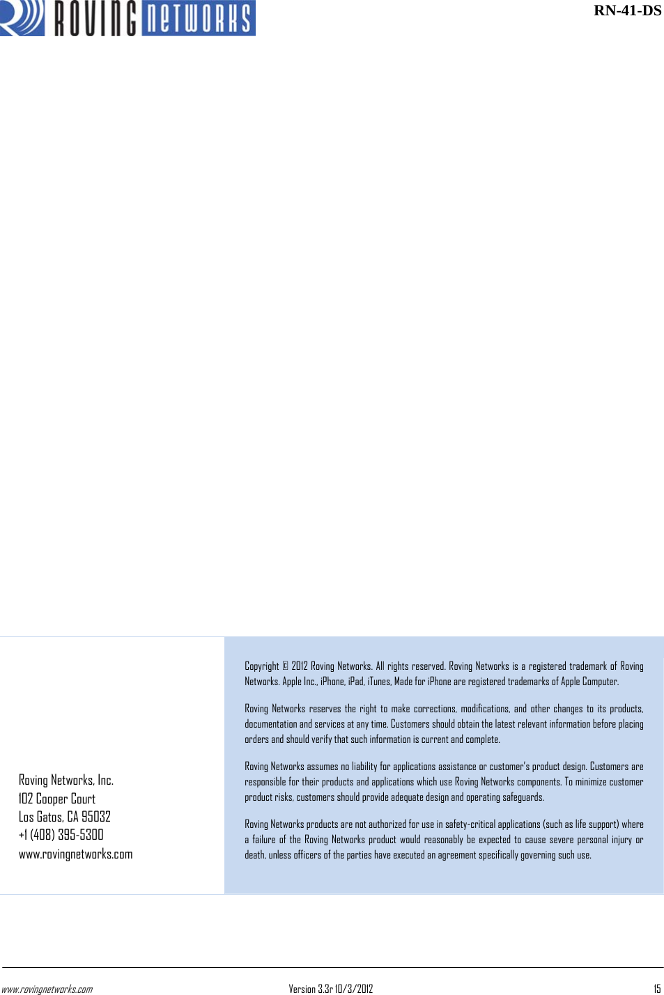 www.rovingnetworks.com Version 3.3r 10/3/2012  15 RN-41-DS   Roving Networks, Inc. 102 Cooper Court Los Gatos, CA 95032 +1 (408) 395-5300 www.rovingnetworks.com Copyright © 2012 Roving Networks. All rights reserved. Roving Networks is a registered trademark of Roving Networks. Apple Inc., iPhone, iPad, iTunes, Made for iPhone are registered trademarks of Apple Computer.  Roving Networks reserves the right to make corrections, modifications, and other changes to its products, documentation and services at any time. Customers should obtain the latest relevant information before placing orders and should verify that such information is current and complete.  Roving Networks assumes no liability for applications assistance or customer’s product design. Customers are responsible for their products and applications which use Roving Networks components. To minimize customer product risks, customers should provide adequate design and operating safeguards.  Roving Networks products are not authorized for use in safety-critical applications (such as life support) where a failure of the Roving Networks product would reasonably be expected to cause severe personal injury or death, unless officers of the parties have executed an agreement specifically governing such use. 
