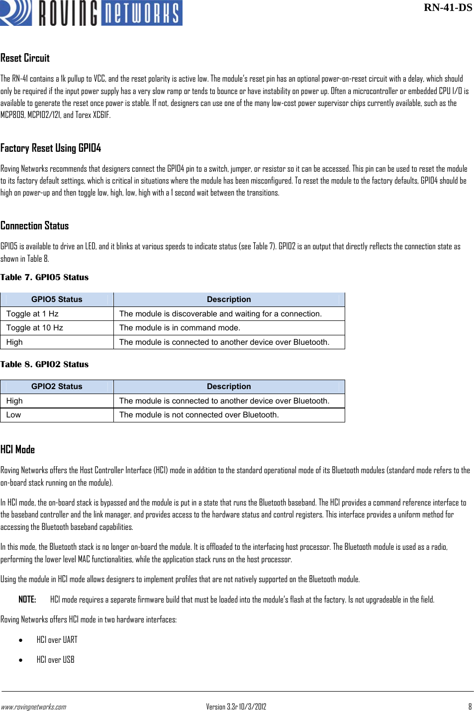 www.rovingnetworks.com Version 3.3r 10/3/2012  8 RN-41-DSReset Circuit The RN-41 contains a 1k pullup to VCC, and the reset polarity is active low. The module’s reset pin has an optional power-on-reset circuit with a delay, which should only be required if the input power supply has a very slow ramp or tends to bounce or have instability on power up. Often a microcontroller or embedded CPU I/O is available to generate the reset once power is stable. If not, designers can use one of the many low-cost power supervisor chips currently available, such as the MCP809, MCP102/121, and Torex XC61F. Factory Reset Using GPIO4 Roving Networks recommends that designers connect the GPIO4 pin to a switch, jumper, or resistor so it can be accessed. This pin can be used to reset the module to its factory default settings, which is critical in situations where the module has been misconfigured. To reset the module to the factory defaults, GPIO4 should be high on power-up and then toggle low, high, low, high with a 1 second wait between the transitions. Connection Status GPIO5 is available to drive an LED, and it blinks at various speeds to indicate status (see Table 7). GPIO2 is an output that directly reflects the connection state as shown in Table 8. Table 7. GPIO5 Status GPIO5 Status  Description Toggle at 1 Hz  The module is discoverable and waiting for a connection. Toggle at 10 Hz  The module is in command mode. High  The module is connected to another device over Bluetooth. Table 8. GPIO2 Status GPIO2 Status  Description High  The module is connected to another device over Bluetooth. Low  The module is not connected over Bluetooth. HCI Mode Roving Networks offers the Host Controller Interface (HCI) mode in addition to the standard operational mode of its Bluetooth modules (standard mode refers to the on-board stack running on the module). In HCI mode, the on-board stack is bypassed and the module is put in a state that runs the Bluetooth baseband. The HCI provides a command reference interface to the baseband controller and the link manager, and provides access to the hardware status and control registers. This interface provides a uniform method for accessing the Bluetooth baseband capabilities. In this mode, the Bluetooth stack is no longer on-board the module. It is offloaded to the interfacing host processor. The Bluetooth module is used as a radio, performing the lower level MAC functionalities, while the application stack runs on the host processor. Using the module in HCI mode allows designers to implement profiles that are not natively supported on the Bluetooth module. NOTE:  HCI mode requires a separate firmware build that must be loaded into the module’s flash at the factory. Is not upgradeable in the field. Roving Networks offers HCI mode in two hardware interfaces: • HCI over UART • HCI over USB 
