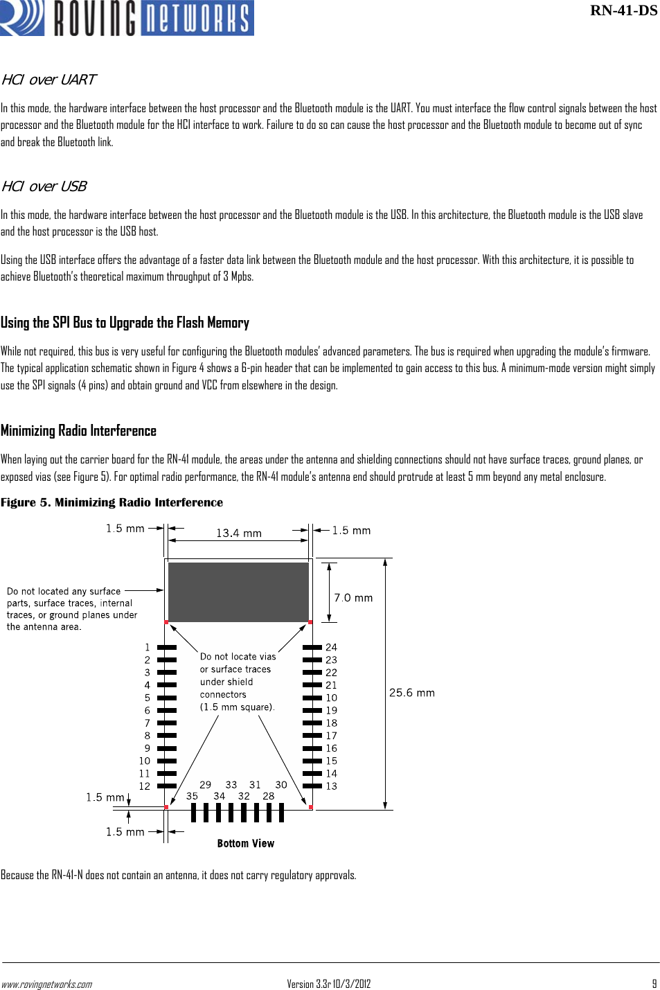 www.rovingnetworks.com Version 3.3r 10/3/2012  9 RN-41-DSHCI over UART In this mode, the hardware interface between the host processor and the Bluetooth module is the UART. You must interface the flow control signals between the host processor and the Bluetooth module for the HCI interface to work. Failure to do so can cause the host processor and the Bluetooth module to become out of sync and break the Bluetooth link. HCI over USB In this mode, the hardware interface between the host processor and the Bluetooth module is the USB. In this architecture, the Bluetooth module is the USB slave and the host processor is the USB host. Using the USB interface offers the advantage of a faster data link between the Bluetooth module and the host processor. With this architecture, it is possible to achieve Bluetooth’s theoretical maximum throughput of 3 Mpbs. Using the SPI Bus to Upgrade the Flash Memory While not required, this bus is very useful for configuring the Bluetooth modules’ advanced parameters. The bus is required when upgrading the module’s firmware. The typical application schematic shown in Figure 4 shows a 6-pin header that can be implemented to gain access to this bus. A minimum-mode version might simply use the SPI signals (4 pins) and obtain ground and VCC from elsewhere in the design. Minimizing Radio Interference When laying out the carrier board for the RN-41 module, the areas under the antenna and shielding connections should not have surface traces, ground planes, or exposed vias (see Figure 5). For optimal radio performance, the RN-41 module’s antenna end should protrude at least 5 mm beyond any metal enclosure. Figure 5. Minimizing Radio Interference Because the RN-41-N does not contain an antenna, it does not carry regulatory approvals. 