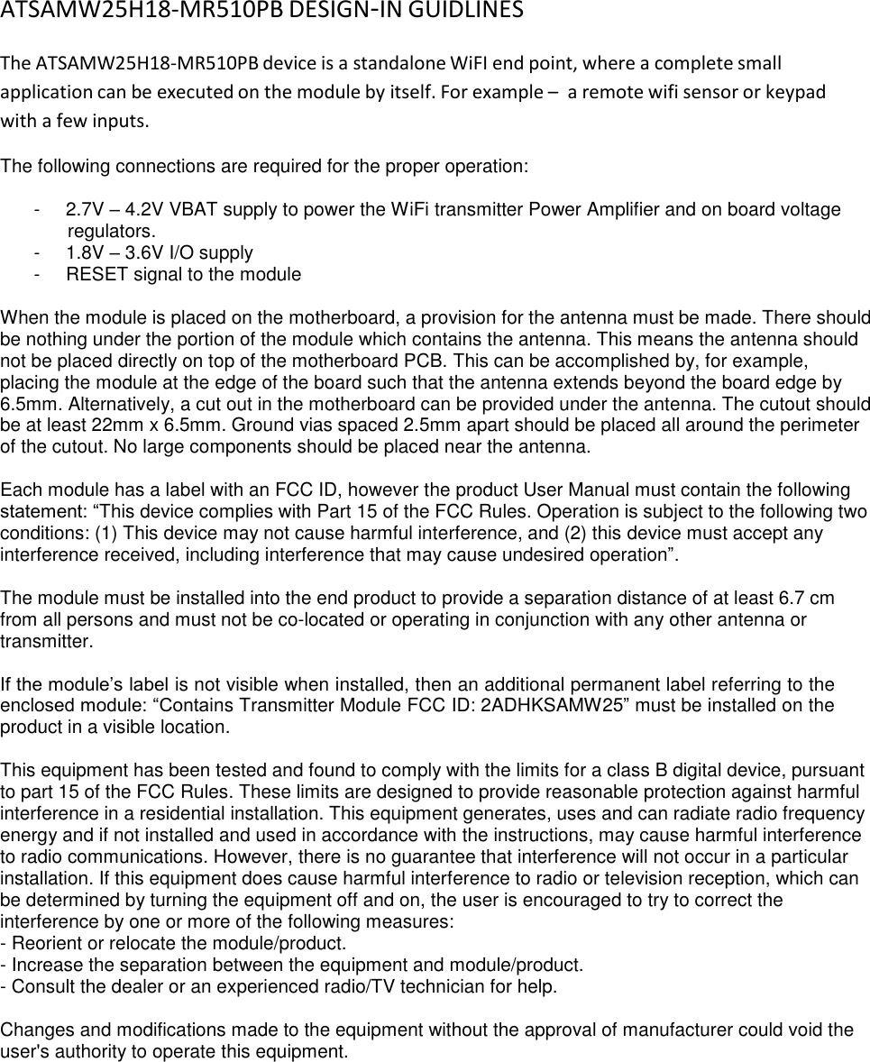 ATSAMW25H18‐MR510PB DESIGN‐IN GUIDLINES  The ATSAMW25H18-MR510PB device is a standalone WiFI end point, where a complete small application can be executed on the module by itself. For example –  a remote wifi sensor or keypad with a few inputs.  The following connections are required for the proper operation:  -  2.7V – 4.2V VBAT supply to power the WiFi transmitter Power Amplifier and on board voltage regulators. -  1.8V – 3.6V I/O supply -  RESET signal to the module  When the module is placed on the motherboard, a provision for the antenna must be made. There should be nothing under the portion of the module which contains the antenna. This means the antenna should not be placed directly on top of the motherboard PCB. This can be accomplished by, for example, placing the module at the edge of the board such that the antenna extends beyond the board edge by 6.5mm. Alternatively, a cut out in the motherboard can be provided under the antenna. The cutout should be at least 22mm x 6.5mm. Ground vias spaced 2.5mm apart should be placed all around the perimeter of the cutout. No large components should be placed near the antenna.  Each module has a label with an FCC ID, however the product User Manual must contain the following statement: “This device complies with Part 15 of the FCC Rules. Operation is subject to the following two conditions: (1) This device may not cause harmful interference, and (2) this device must accept any interference received, including interference that may cause undesired operation”.  The module must be installed into the end product to provide a separation distance of at least 6.7 cm from all persons and must not be co-located or operating in conjunction with any other antenna or transmitter.  If the module’s label is not visible when installed, then an additional permanent label referring to the enclosed module: “Contains Transmitter Module FCC ID: 2ADHKSAMW25” must be installed on the product in a visible location.  This equipment has been tested and found to comply with the limits for a class B digital device, pursuant to part 15 of the FCC Rules. These limits are designed to provide reasonable protection against harmful interference in a residential installation. This equipment generates, uses and can radiate radio frequency energy and if not installed and used in accordance with the instructions, may cause harmful interference to radio communications. However, there is no guarantee that interference will not occur in a particular installation. If this equipment does cause harmful interference to radio or television reception, which can be determined by turning the equipment off and on, the user is encouraged to try to correct the interference by one or more of the following measures: - Reorient or relocate the module/product. - Increase the separation between the equipment and module/product. - Consult the dealer or an experienced radio/TV technician for help.  Changes and modifications made to the equipment without the approval of manufacturer could void the user&apos;s authority to operate this equipment. 