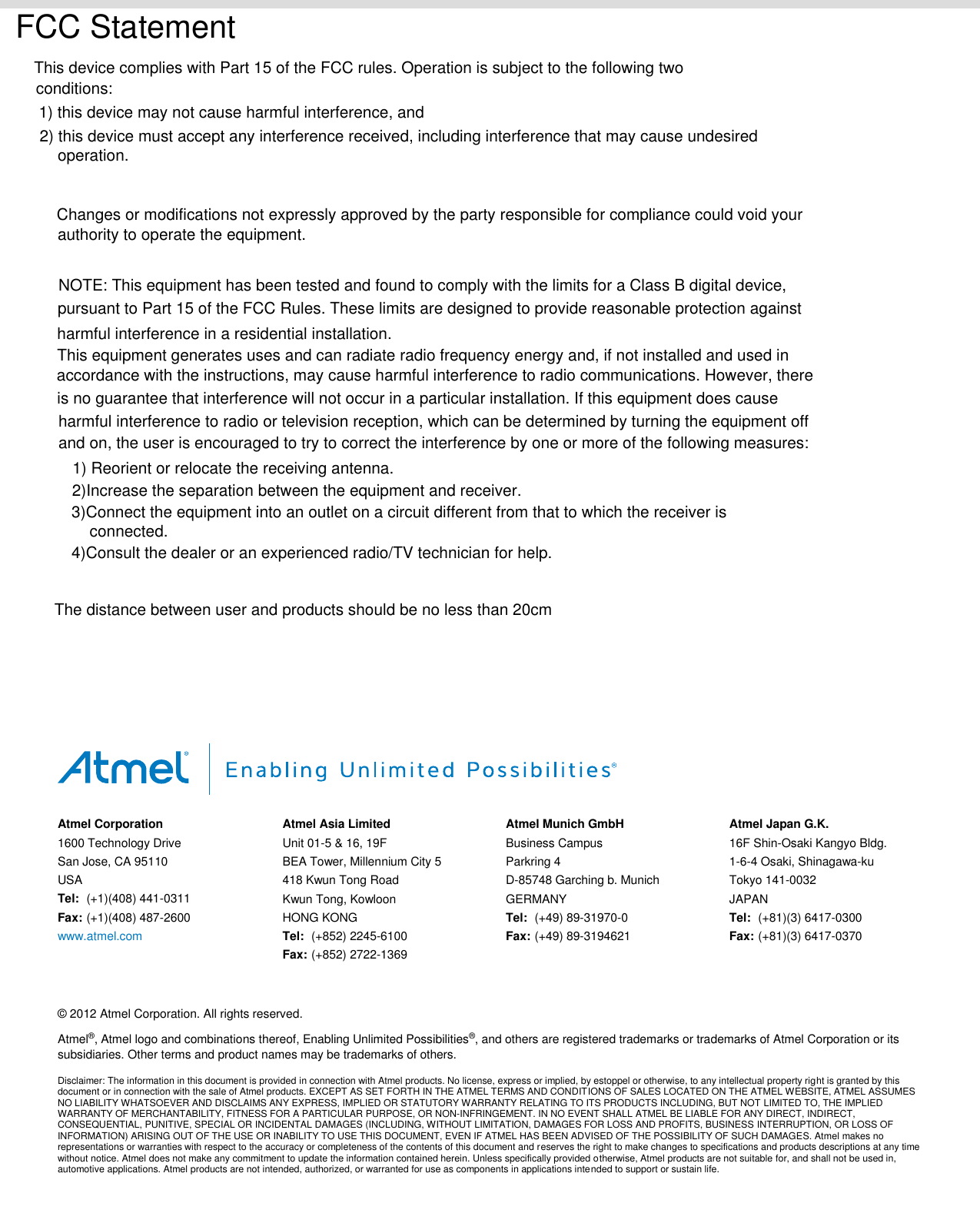                                              Atmel Corporation 1600 Technology Drive San Jose, CA 95110 USA Tel:  (+1)(408) 441-0311 Fax: (+1)(408) 487-2600 www.atmel.com  Atmel Asia Limited Unit 01-5 &amp; 16, 19F BEA Tower, Millennium City 5 418 Kwun Tong Road Kwun Tong, Kowloon HONG KONG Tel:  (+852) 2245-6100 Fax: (+852) 2722-1369 Atmel Munich GmbH Business Campus Parkring 4 D-85748 Garching b. Munich GERMANY Tel:  (+49) 89-31970-0 Fax: (+49) 89-3194621 Atmel Japan G.K. 16F Shin-Osaki Kangyo Bldg. 1-6-4 Osaki, Shinagawa-ku Tokyo 141-0032 JAPAN Tel:  (+81)(3) 6417-0300 Fax:  (+81)(3) 6417-0370      © 2012 Atmel Corporation. All rights reserved. Atmel®, Atmel logo and combinations thereof, Enabling Unlimited Possibilities®, and others are registered trademarks or trademarks of Atmel Corporation or its subsidiaries. Other terms and product names may be trademarks of others. Disclaimer: The information in this document is provided in connection with Atmel products. No license, express or implied, by estoppel or otherwise, to any intellectual property right is granted by this document or in connection with the sale of Atmel products. EXCEPT AS SET FORTH IN THE ATMEL TERMS AND CONDITIONS OF SALES LOCATED ON THE ATMEL WEBSITE, ATMEL ASSUMES NO LIABILITY WHATSOEVER AND DISCLAIMS ANY EXPRESS, IMPLIED OR STATUTORY WARRANTY RELATING TO ITS PRODUCTS INCLUDING, BUT NOT LIMITED TO, THE IMPLIED WARRANTY OF MERCHANTABILITY, FITNESS FOR A PARTICULAR PURPOSE, OR NON-INFRINGEMENT. IN NO EVENT SHALL ATMEL BE LIABLE FOR ANY DIRECT, INDIRECT, CONSEQUENTIAL, PUNITIVE, SPECIAL OR INCIDENTAL DAMAGES (INCLUDING, WITHOUT LIMITATION, DAMAGES FOR LOSS AND PROFITS, BUSINESS INTERRUPTION, OR LOSS OF INFORMATION) ARISING OUT OF THE USE OR INABILITY TO USE THIS DOCUMENT, EVEN IF ATMEL HAS BEEN ADVISED OF THE POSSIBILITY OF SUCH DAMAGES. Atmel makes no representations or warranties with respect to the accuracy or completeness of the contents of this document and reserves the right to make changes to specifications and products descriptions at any time without notice. Atmel does not make any commitment to update the information contained herein. Unless specifically provided otherwise, Atmel products are not suitable for, and shall not be used in, automotive applications. Atmel products are not intended, authorized, or warranted for use as components in applications intended to support or sustain life.  FCC StatementThis device complies with Part 15 of the FCC rules. Operation is subject to the following twoconditions:1) this device may not cause harmful interference, and2) this device must accept any interference received, including interference that may cause undesiredoperation.Changes or modifications not expressly approved by the party responsible for compliance could void yourauthority to operate the equipment.NOTE: This equipment has been tested and found to comply with the limits for a Class B digital device,pursuant to Part 15 of the FCC Rules. These limits are designed to provide reasonable protection againstharmful interference in a residential installation.This equipment generates uses and can radiate radio frequency energy and, if not installed and used inaccordance with the instructions, may cause harmful interference to radio communications. However, thereis no guarantee that interference will not occur in a particular installation. If this equipment does causeharmful interference to radio or television reception, which can be determined by turning the equipment offand on, the user is encouraged to try to correct the interference by one or more of the following measures:1) Reorient or relocate the receiving antenna.2)Increase the separation between the equipment and receiver.3)Connect the equipment into an outlet on a circuit different from that to which the receiver isconnected.4)Consult the dealer or an experienced radio/TV technician for help.The distance between user and products should be no less than 20cm