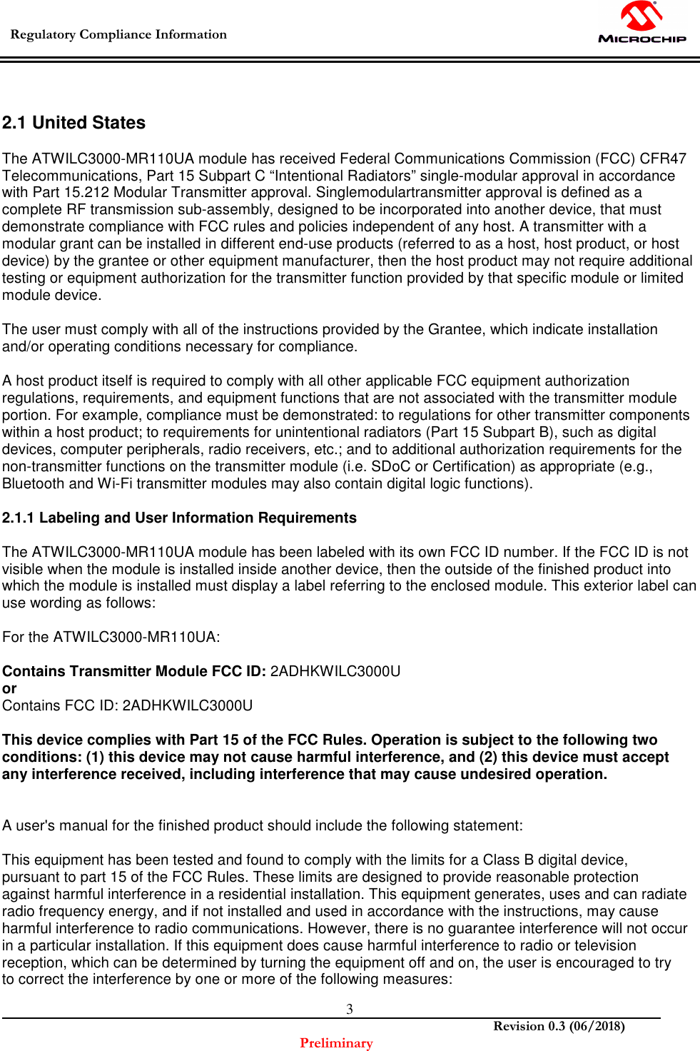  Regulatory Compliance Information    Revision 0.3 (06/2018) Preliminary  3  2.1 United States  The ATWILC3000-MR110UA module has received Federal Communications Commission (FCC) CFR47 Telecommunications, Part 15 Subpart C “Intentional Radiators” single-modular approval in accordance with Part 15.212 Modular Transmitter approval. Singlemodulartransmitter approval is defined as a complete RF transmission sub-assembly, designed to be incorporated into another device, that must demonstrate compliance with FCC rules and policies independent of any host. A transmitter with a modular grant can be installed in different end-use products (referred to as a host, host product, or host device) by the grantee or other equipment manufacturer, then the host product may not require additional testing or equipment authorization for the transmitter function provided by that specific module or limited module device.  The user must comply with all of the instructions provided by the Grantee, which indicate installation and/or operating conditions necessary for compliance.  A host product itself is required to comply with all other applicable FCC equipment authorization regulations, requirements, and equipment functions that are not associated with the transmitter module portion. For example, compliance must be demonstrated: to regulations for other transmitter components within a host product; to requirements for unintentional radiators (Part 15 Subpart B), such as digital devices, computer peripherals, radio receivers, etc.; and to additional authorization requirements for the non-transmitter functions on the transmitter module (i.e. SDoC or Certification) as appropriate (e.g., Bluetooth and Wi-Fi transmitter modules may also contain digital logic functions).  2.1.1 Labeling and User Information Requirements  The ATWILC3000-MR110UA module has been labeled with its own FCC ID number. If the FCC ID is not visible when the module is installed inside another device, then the outside of the finished product into which the module is installed must display a label referring to the enclosed module. This exterior label can use wording as follows:  For the ATWILC3000-MR110UA:  Contains Transmitter Module FCC ID: 2ADHKWILC3000U  or Contains FCC ID: 2ADHKWILC3000U  This device complies with Part 15 of the FCC Rules. Operation is subject to the following two conditions: (1) this device may not cause harmful interference, and (2) this device must accept any interference received, including interference that may cause undesired operation.   A user&apos;s manual for the finished product should include the following statement:  This equipment has been tested and found to comply with the limits for a Class B digital device, pursuant to part 15 of the FCC Rules. These limits are designed to provide reasonable protection against harmful interference in a residential installation. This equipment generates, uses and can radiate radio frequency energy, and if not installed and used in accordance with the instructions, may cause harmful interference to radio communications. However, there is no guarantee interference will not occur in a particular installation. If this equipment does cause harmful interference to radio or television reception, which can be determined by turning the equipment off and on, the user is encouraged to try to correct the interference by one or more of the following measures: 