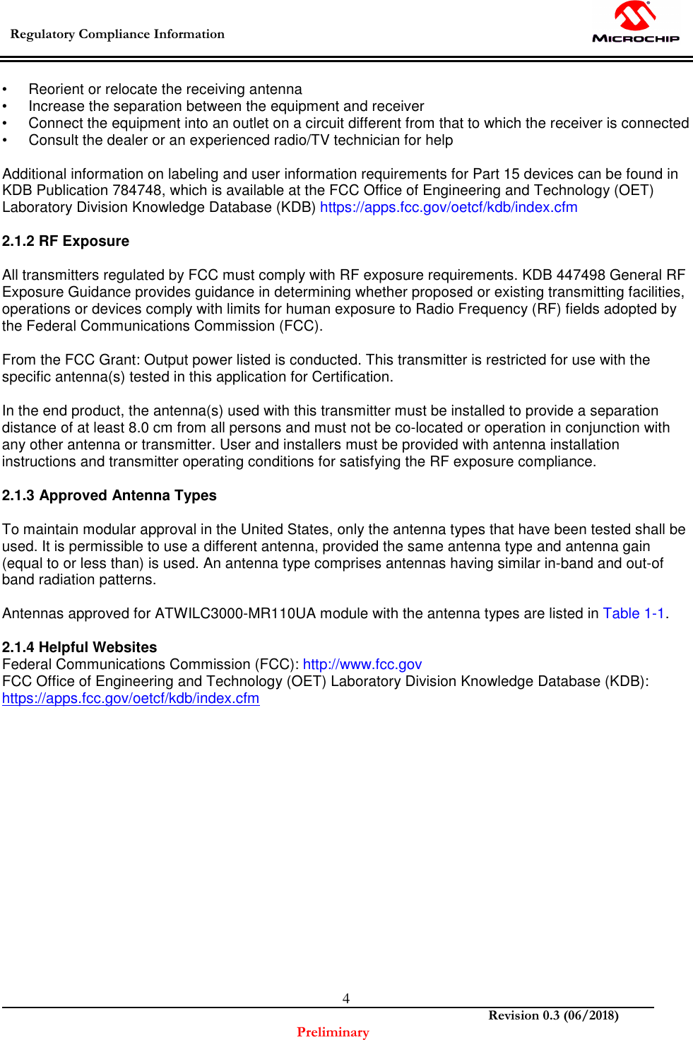  Regulatory Compliance Information    Revision 0.3 (06/2018) Preliminary  4•  Reorient or relocate the receiving antenna •  Increase the separation between the equipment and receiver •  Connect the equipment into an outlet on a circuit different from that to which the receiver is connected •  Consult the dealer or an experienced radio/TV technician for help  Additional information on labeling and user information requirements for Part 15 devices can be found in KDB Publication 784748, which is available at the FCC Office of Engineering and Technology (OET) Laboratory Division Knowledge Database (KDB) https://apps.fcc.gov/oetcf/kdb/index.cfm  2.1.2 RF Exposure  All transmitters regulated by FCC must comply with RF exposure requirements. KDB 447498 General RF Exposure Guidance provides guidance in determining whether proposed or existing transmitting facilities, operations or devices comply with limits for human exposure to Radio Frequency (RF) fields adopted by the Federal Communications Commission (FCC).  From the FCC Grant: Output power listed is conducted. This transmitter is restricted for use with the specific antenna(s) tested in this application for Certification.  In the end product, the antenna(s) used with this transmitter must be installed to provide a separation distance of at least 8.0 cm from all persons and must not be co-located or operation in conjunction with any other antenna or transmitter. User and installers must be provided with antenna installation instructions and transmitter operating conditions for satisfying the RF exposure compliance.  2.1.3 Approved Antenna Types  To maintain modular approval in the United States, only the antenna types that have been tested shall be used. It is permissible to use a different antenna, provided the same antenna type and antenna gain (equal to or less than) is used. An antenna type comprises antennas having similar in-band and out-of band radiation patterns.  Antennas approved for ATWILC3000-MR110UA module with the antenna types are listed in Table 1-1.  2.1.4 Helpful Websites Federal Communications Commission (FCC): http://www.fcc.gov FCC Office of Engineering and Technology (OET) Laboratory Division Knowledge Database (KDB): https://apps.fcc.gov/oetcf/kdb/index.cfm               