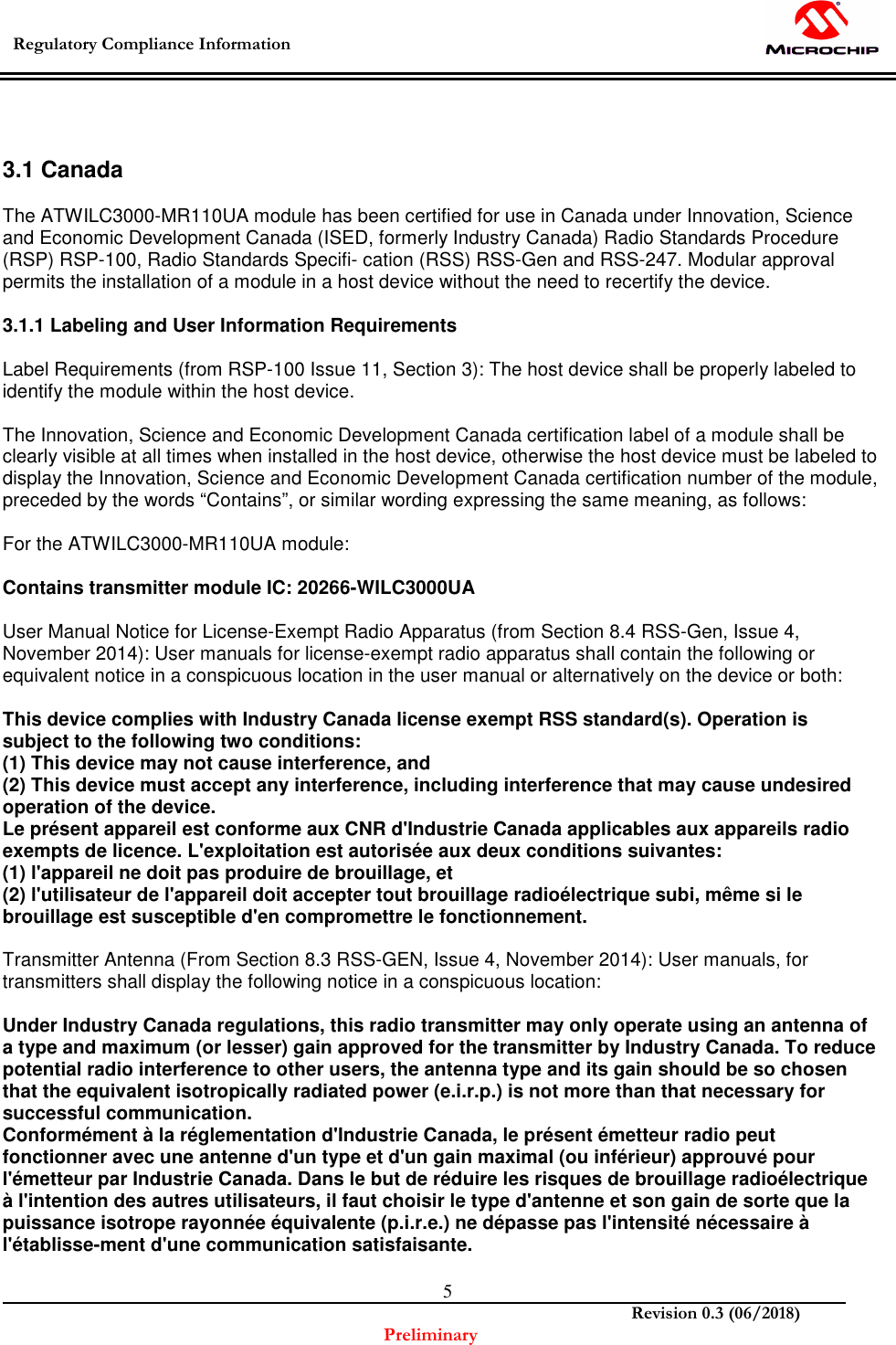  Regulatory Compliance Information    Revision 0.3 (06/2018) Preliminary  5  3.1 Canada  The ATWILC3000-MR110UA module has been certified for use in Canada under Innovation, Science and Economic Development Canada (ISED, formerly Industry Canada) Radio Standards Procedure (RSP) RSP-100, Radio Standards Specifi- cation (RSS) RSS-Gen and RSS-247. Modular approval permits the installation of a module in a host device without the need to recertify the device.  3.1.1 Labeling and User Information Requirements  Label Requirements (from RSP-100 Issue 11, Section 3): The host device shall be properly labeled to identify the module within the host device.  The Innovation, Science and Economic Development Canada certification label of a module shall be clearly visible at all times when installed in the host device, otherwise the host device must be labeled to display the Innovation, Science and Economic Development Canada certification number of the module, preceded by the words “Contains”, or similar wording expressing the same meaning, as follows:  For the ATWILC3000-MR110UA module:  Contains transmitter module IC: 20266-WILC3000UA  User Manual Notice for License-Exempt Radio Apparatus (from Section 8.4 RSS-Gen, Issue 4, November 2014): User manuals for license-exempt radio apparatus shall contain the following or equivalent notice in a conspicuous location in the user manual or alternatively on the device or both:  This device complies with Industry Canada license exempt RSS standard(s). Operation is subject to the following two conditions: (1) This device may not cause interference, and (2) This device must accept any interference, including interference that may cause undesired operation of the device. Le présent appareil est conforme aux CNR d&apos;Industrie Canada applicables aux appareils radio exempts de licence. L&apos;exploitation est autorisée aux deux conditions suivantes: (1) l&apos;appareil ne doit pas produire de brouillage, et (2) l&apos;utilisateur de l&apos;appareil doit accepter tout brouillage radioélectrique subi, même si le brouillage est susceptible d&apos;en compromettre le fonctionnement.  Transmitter Antenna (From Section 8.3 RSS-GEN, Issue 4, November 2014): User manuals, for transmitters shall display the following notice in a conspicuous location:  Under Industry Canada regulations, this radio transmitter may only operate using an antenna of a type and maximum (or lesser) gain approved for the transmitter by Industry Canada. To reduce potential radio interference to other users, the antenna type and its gain should be so chosen that the equivalent isotropically radiated power (e.i.r.p.) is not more than that necessary for successful communication. Conformément à la réglementation d&apos;Industrie Canada, le présent émetteur radio peut fonctionner avec une antenne d&apos;un type et d&apos;un gain maximal (ou inférieur) approuvé pour l&apos;émetteur par Industrie Canada. Dans le but de réduire les risques de brouillage radioélectrique à l&apos;intention des autres utilisateurs, il faut choisir le type d&apos;antenne et son gain de sorte que la puissance isotrope rayonnée équivalente (p.i.r.e.) ne dépasse pas l&apos;intensité nécessaire à l&apos;établisse-ment d&apos;une communication satisfaisante.  