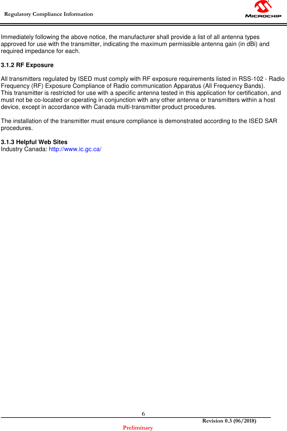  Regulatory Compliance Information    Revision 0.3 (06/2018) Preliminary  6Immediately following the above notice, the manufacturer shall provide a list of all antenna types approved for use with the transmitter, indicating the maximum permissible antenna gain (in dBi) and required impedance for each.  3.1.2 RF Exposure  All transmitters regulated by ISED must comply with RF exposure requirements listed in RSS-102 - Radio Frequency (RF) Exposure Compliance of Radio communication Apparatus (All Frequency Bands). This transmitter is restricted for use with a specific antenna tested in this application for certification, and must not be co-located or operating in conjunction with any other antenna or transmitters within a host device, except in accordance with Canada multi-transmitter product procedures.  The installation of the transmitter must ensure compliance is demonstrated according to the ISED SAR procedures.  3.1.3 Helpful Web Sites Industry Canada: http://www.ic.gc.ca/   