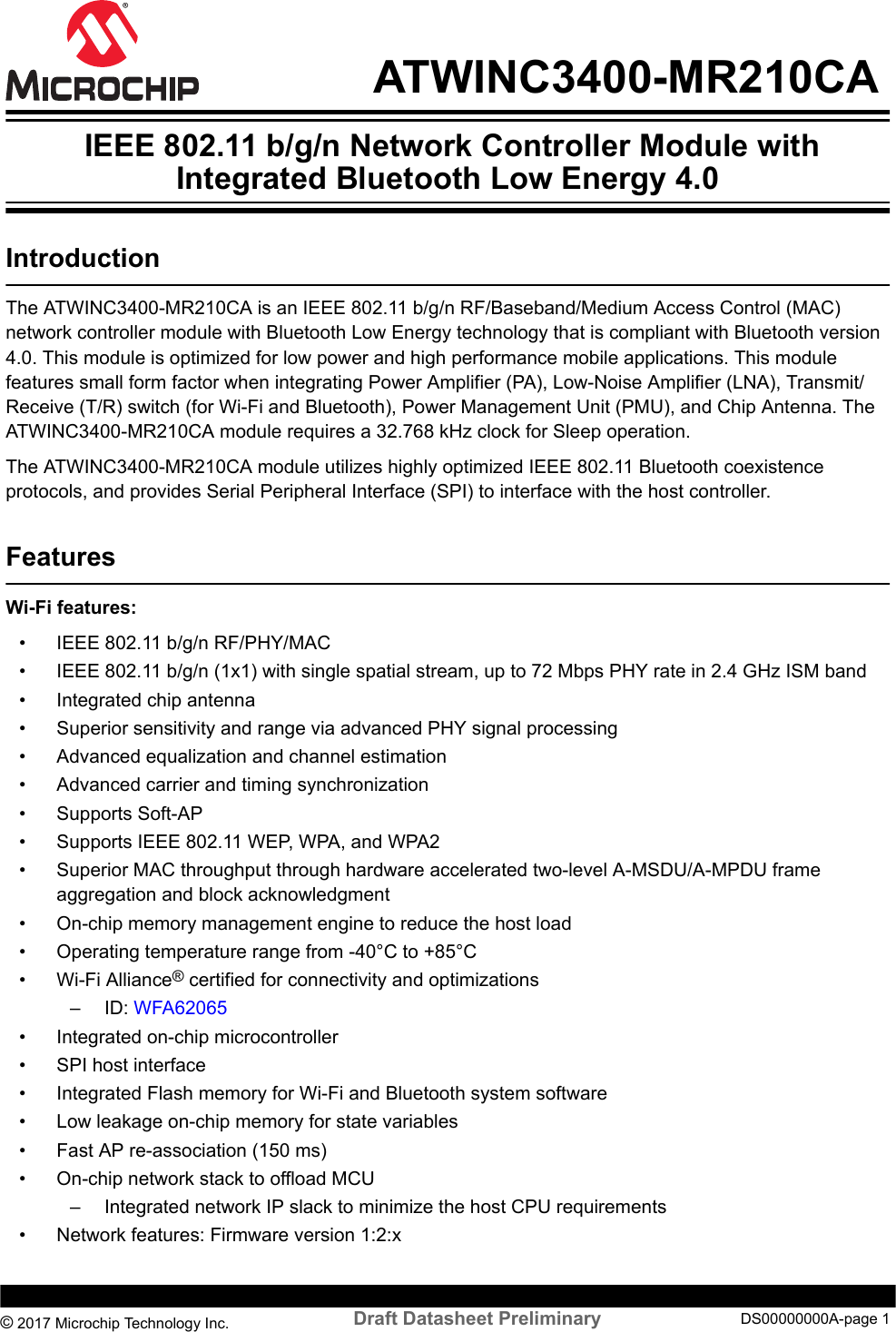  ATWINC3400-MR210CA IEEE 802.11 b/g/n Network Controller Module withIntegrated Bluetooth Low Energy 4.0IntroductionThe ATWINC3400-MR210CA is an IEEE 802.11 b/g/n RF/Baseband/Medium Access Control (MAC)network controller module with Bluetooth Low Energy technology that is compliant with Bluetooth version4.0. This module is optimized for low power and high performance mobile applications. This modulefeatures small form factor when integrating Power Amplifier (PA), Low-Noise Amplifier (LNA), Transmit/Receive (T/R) switch (for Wi-Fi and Bluetooth), Power Management Unit (PMU), and Chip Antenna. TheATWINC3400-MR210CA module requires a 32.768 kHz clock for Sleep operation.The ATWINC3400-MR210CA module utilizes highly optimized IEEE 802.11 Bluetooth coexistenceprotocols, and provides Serial Peripheral Interface (SPI) to interface with the host controller.FeaturesWi-Fi features:• IEEE 802.11 b/g/n RF/PHY/MAC• IEEE 802.11 b/g/n (1x1) with single spatial stream, up to 72 Mbps PHY rate in 2.4 GHz ISM band• Integrated chip antenna• Superior sensitivity and range via advanced PHY signal processing• Advanced equalization and channel estimation• Advanced carrier and timing synchronization• Supports Soft-AP• Supports IEEE 802.11 WEP, WPA, and WPA2• Superior MAC throughput through hardware accelerated two-level A-MSDU/A-MPDU frameaggregation and block acknowledgment• On-chip memory management engine to reduce the host load• Operating temperature range from -40°C to +85°C• Wi-Fi Alliance® certified for connectivity and optimizations– ID: WFA62065• Integrated on-chip microcontroller• SPI host interface• Integrated Flash memory for Wi-Fi and Bluetooth system software• Low leakage on-chip memory for state variables• Fast AP re-association (150 ms)• On-chip network stack to offload MCU– Integrated network IP slack to minimize the host CPU requirements• Network features: Firmware version 1:2:x© 2017 Microchip Technology Inc.  Draft Datasheet Preliminary DS00000000A-page 1