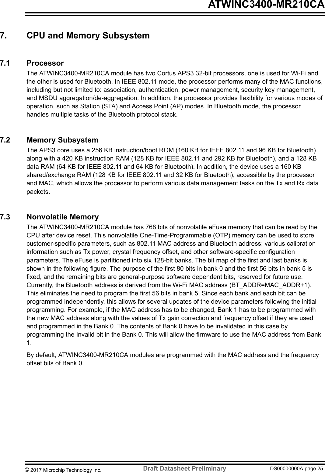 7.  CPU and Memory Subsystem7.1  ProcessorThe ATWINC3400-MR210CA module has two Cortus APS3 32-bit processors, one is used for Wi-Fi andthe other is used for Bluetooth. In IEEE 802.11 mode, the processor performs many of the MAC functions,including but not limited to: association, authentication, power management, security key management,and MSDU aggregation/de-aggregation. In addition, the processor provides flexibility for various modes ofoperation, such as Station (STA) and Access Point (AP) modes. In Bluetooth mode, the processorhandles multiple tasks of the Bluetooth protocol stack.7.2  Memory SubsystemThe APS3 core uses a 256 KB instruction/boot ROM (160 KB for IEEE 802.11 and 96 KB for Bluetooth)along with a 420 KB instruction RAM (128 KB for IEEE 802.11 and 292 KB for Bluetooth), and a 128 KBdata RAM (64 KB for IEEE 802.11 and 64 KB for Bluetooth). In addition, the device uses a 160 KBshared/exchange RAM (128 KB for IEEE 802.11 and 32 KB for Bluetooth), accessible by the processorand MAC, which allows the processor to perform various data management tasks on the Tx and Rx datapackets.7.3  Nonvolatile MemoryThe ATWINC3400-MR210CA module has 768 bits of nonvolatile eFuse memory that can be read by theCPU after device reset. This nonvolatile One-Time-Programmable (OTP) memory can be used to storecustomer-specific parameters, such as 802.11 MAC address and Bluetooth address; various calibrationinformation such as Tx power, crystal frequency offset, and other software-specific configurationparameters. The eFuse is partitioned into six 128-bit banks. The bit map of the first and last banks isshown in the following figure. The purpose of the first 80 bits in bank 0 and the first 56 bits in bank 5 isfixed, and the remaining bits are general-purpose software dependent bits, reserved for future use.Currently, the Bluetooth address is derived from the Wi-Fi MAC address (BT_ADDR=MAC_ADDR+1).This eliminates the need to program the first 56 bits in bank 5. Since each bank and each bit can beprogrammed independently, this allows for several updates of the device parameters following the initialprogramming. For example, if the MAC address has to be changed, Bank 1 has to be programmed withthe new MAC address along with the values of Tx gain correction and frequency offset if they are usedand programmed in the Bank 0. The contents of Bank 0 have to be invalidated in this case byprogramming the Invalid bit in the Bank 0. This will allow the firmware to use the MAC address from Bank1.By default, ATWINC3400-MR210CA modules are programmed with the MAC address and the frequencyoffset bits of Bank 0. ATWINC3400-MR210CA© 2017 Microchip Technology Inc.  Draft Datasheet Preliminary DS00000000A-page 25
