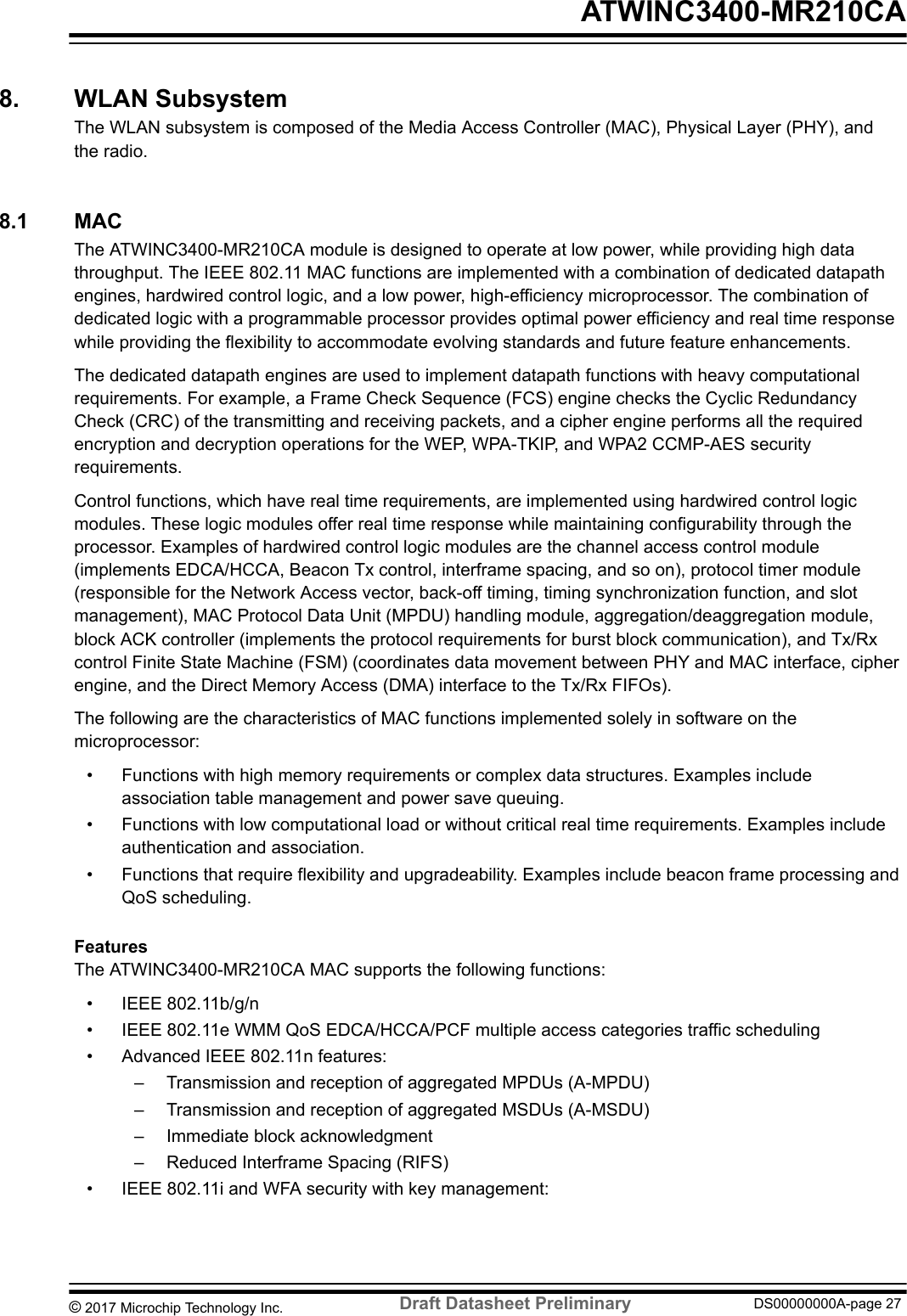 8.  WLAN SubsystemThe WLAN subsystem is composed of the Media Access Controller (MAC), Physical Layer (PHY), andthe radio.8.1  MACThe ATWINC3400-MR210CA module is designed to operate at low power, while providing high datathroughput. The IEEE 802.11 MAC functions are implemented with a combination of dedicated datapathengines, hardwired control logic, and a low power, high-efficiency microprocessor. The combination ofdedicated logic with a programmable processor provides optimal power efficiency and real time responsewhile providing the flexibility to accommodate evolving standards and future feature enhancements.The dedicated datapath engines are used to implement datapath functions with heavy computationalrequirements. For example, a Frame Check Sequence (FCS) engine checks the Cyclic RedundancyCheck (CRC) of the transmitting and receiving packets, and a cipher engine performs all the requiredencryption and decryption operations for the WEP, WPA-TKIP, and WPA2 CCMP-AES securityrequirements.Control functions, which have real time requirements, are implemented using hardwired control logicmodules. These logic modules offer real time response while maintaining configurability through theprocessor. Examples of hardwired control logic modules are the channel access control module(implements EDCA/HCCA, Beacon Tx control, interframe spacing, and so on), protocol timer module(responsible for the Network Access vector, back-off timing, timing synchronization function, and slotmanagement), MAC Protocol Data Unit (MPDU) handling module, aggregation/deaggregation module,block ACK controller (implements the protocol requirements for burst block communication), and Tx/Rxcontrol Finite State Machine (FSM) (coordinates data movement between PHY and MAC interface, cipherengine, and the Direct Memory Access (DMA) interface to the Tx/Rx FIFOs).The following are the characteristics of MAC functions implemented solely in software on themicroprocessor:• Functions with high memory requirements or complex data structures. Examples includeassociation table management and power save queuing.• Functions with low computational load or without critical real time requirements. Examples includeauthentication and association.• Functions that require flexibility and upgradeability. Examples include beacon frame processing andQoS scheduling.FeaturesThe ATWINC3400-MR210CA MAC supports the following functions:• IEEE 802.11b/g/n• IEEE 802.11e WMM QoS EDCA/HCCA/PCF multiple access categories traffic scheduling• Advanced IEEE 802.11n features:– Transmission and reception of aggregated MPDUs (A-MPDU)– Transmission and reception of aggregated MSDUs (A-MSDU)– Immediate block acknowledgment– Reduced Interframe Spacing (RIFS)• IEEE 802.11i and WFA security with key management: ATWINC3400-MR210CA© 2017 Microchip Technology Inc.  Draft Datasheet Preliminary DS00000000A-page 27