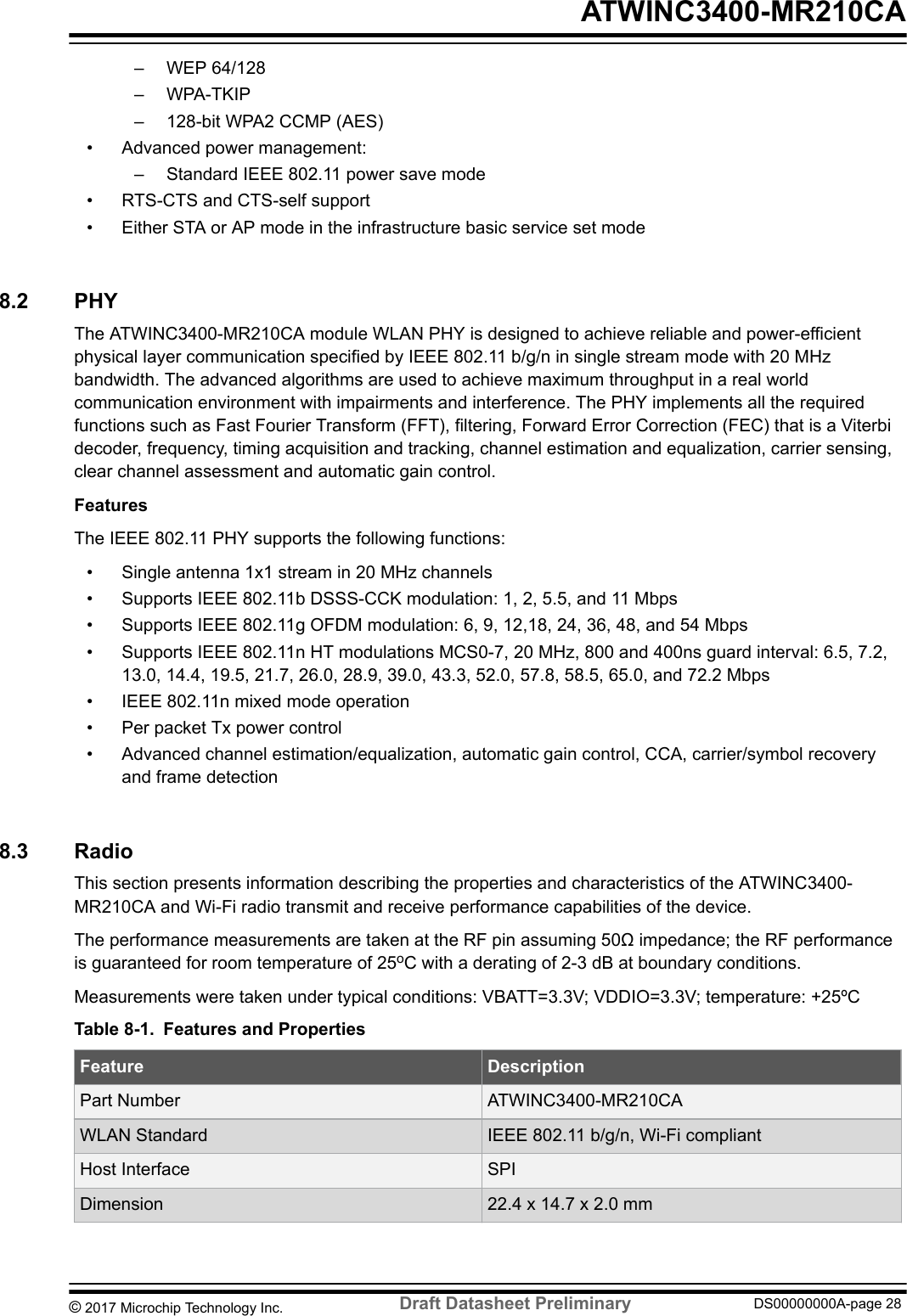 – WEP 64/128– WPA-TKIP– 128-bit WPA2 CCMP (AES)• Advanced power management:– Standard IEEE 802.11 power save mode• RTS-CTS and CTS-self support• Either STA or AP mode in the infrastructure basic service set mode8.2  PHYThe ATWINC3400-MR210CA module WLAN PHY is designed to achieve reliable and power-efficientphysical layer communication specified by IEEE 802.11 b/g/n in single stream mode with 20 MHzbandwidth. The advanced algorithms are used to achieve maximum throughput in a real worldcommunication environment with impairments and interference. The PHY implements all the requiredfunctions such as Fast Fourier Transform (FFT), filtering, Forward Error Correction (FEC) that is a Viterbidecoder, frequency, timing acquisition and tracking, channel estimation and equalization, carrier sensing,clear channel assessment and automatic gain control.FeaturesThe IEEE 802.11 PHY supports the following functions:• Single antenna 1x1 stream in 20 MHz channels• Supports IEEE 802.11b DSSS-CCK modulation: 1, 2, 5.5, and 11 Mbps• Supports IEEE 802.11g OFDM modulation: 6, 9, 12,18, 24, 36, 48, and 54 Mbps• Supports IEEE 802.11n HT modulations MCS0-7, 20 MHz, 800 and 400ns guard interval: 6.5, 7.2,13.0, 14.4, 19.5, 21.7, 26.0, 28.9, 39.0, 43.3, 52.0, 57.8, 58.5, 65.0, and 72.2 Mbps• IEEE 802.11n mixed mode operation• Per packet Tx power control• Advanced channel estimation/equalization, automatic gain control, CCA, carrier/symbol recoveryand frame detection8.3  RadioThis section presents information describing the properties and characteristics of the ATWINC3400-MR210CA and Wi-Fi radio transmit and receive performance capabilities of the device.The performance measurements are taken at the RF pin assuming 50Ω impedance; the RF performanceis guaranteed for room temperature of 25oC with a derating of 2-3 dB at boundary conditions.Measurements were taken under typical conditions: VBATT=3.3V; VDDIO=3.3V; temperature: +25ºCTable 8-1. Features and PropertiesFeature DescriptionPart Number ATWINC3400-MR210CAWLAN Standard IEEE 802.11 b/g/n, Wi-Fi compliantHost Interface SPIDimension 22.4 x 14.7 x 2.0 mm ATWINC3400-MR210CA© 2017 Microchip Technology Inc.  Draft Datasheet Preliminary DS00000000A-page 28