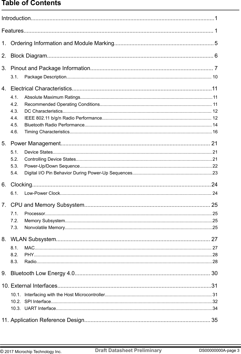 Table of ContentsIntroduction......................................................................................................................1Features.......................................................................................................................... 11. Ordering Information and Module Marking................................................................ 52. Block Diagram........................................................................................................... 63. Pinout and Package Information............................................................................... 73.1. Package Description.................................................................................................................. 104. Electrical Characteristics..........................................................................................114.1. Absolute Maximum Ratings........................................................................................................114.2. Recommended Operating Conditions........................................................................................ 114.3. DC Characteristics..................................................................................................................... 124.4. IEEE 802.11 b/g/n Radio Performance...................................................................................... 124.5. Bluetooth Radio Performance.................................................................................................... 144.6. Timing Characteristics................................................................................................................ 165. Power Management................................................................................................ 215.1. Device States............................................................................................................................. 215.2. Controlling Device States........................................................................................................... 215.3. Power-Up/Down Sequence........................................................................................................ 225.4. Digital I/O Pin Behavior During Power-Up Sequences...............................................................236. Clocking...................................................................................................................246.1. Low-Power Clock....................................................................................................................... 247. CPU and Memory Subsystem................................................................................. 257.1. Processor................................................................................................................................... 257.2. Memory Subsystem....................................................................................................................257.3. Nonvolatile Memory....................................................................................................................258. WLAN Subsystem................................................................................................... 278.1. MAC........................................................................................................................................... 278.2. PHY............................................................................................................................................288.3. Radio..........................................................................................................................................289. Bluetooth Low Energy 4.0....................................................................................... 3010. External Interfaces...................................................................................................3110.1. Interfacing with the Host Microcontroller.................................................................................... 3110.2. SPI Interface...............................................................................................................................3210.3. UART Interface...........................................................................................................................3411. Application Reference Design................................................................................. 35© 2017 Microchip Technology Inc.  Draft Datasheet Preliminary DS00000000A-page 3