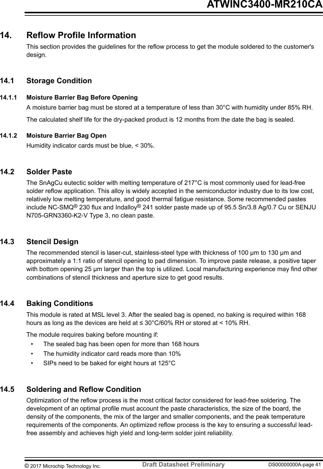 14.  Reflow Profile InformationThis section provides the guidelines for the reflow process to get the module soldered to the customer&apos;sdesign.14.1  Storage Condition14.1.1  Moisture Barrier Bag Before OpeningA moisture barrier bag must be stored at a temperature of less than 30°C with humidity under 85% RH.The calculated shelf life for the dry-packed product is 12 months from the date the bag is sealed.14.1.2  Moisture Barrier Bag OpenHumidity indicator cards must be blue, &lt; 30%.14.2  Solder PasteThe SnAgCu eutectic solder with melting temperature of 217°C is most commonly used for lead-freesolder reflow application. This alloy is widely accepted in the semiconductor industry due to its low cost,relatively low melting temperature, and good thermal fatigue resistance. Some recommended pastesinclude NC-SMQ® 230 flux and Indalloy® 241 solder paste made up of 95.5 Sn/3.8 Ag/0.7 Cu or SENJUN705-GRN3360-K2-V Type 3, no clean paste.14.3  Stencil DesignThe recommended stencil is laser-cut, stainless-steel type with thickness of 100 µm to 130 µm andapproximately a 1:1 ratio of stencil opening to pad dimension. To improve paste release, a positive taperwith bottom opening 25 µm larger than the top is utilized. Local manufacturing experience may find othercombinations of stencil thickness and aperture size to get good results.14.4  Baking ConditionsThis module is rated at MSL level 3. After the sealed bag is opened, no baking is required within 168hours as long as the devices are held at ≤ 30°C/60% RH or stored at &lt; 10% RH.The module requires baking before mounting if:• The sealed bag has been open for more than 168 hours• The humidity indicator card reads more than 10%• SIPs need to be baked for eight hours at 125°C14.5  Soldering and Reflow ConditionOptimization of the reflow process is the most critical factor considered for lead-free soldering. Thedevelopment of an optimal profile must account the paste characteristics, the size of the board, thedensity of the components, the mix of the larger and smaller components, and the peak temperaturerequirements of the components. An optimized reflow process is the key to ensuring a successful lead-free assembly and achieves high yield and long-term solder joint reliability. ATWINC3400-MR210CA© 2017 Microchip Technology Inc.  Draft Datasheet Preliminary DS00000000A-page 41
