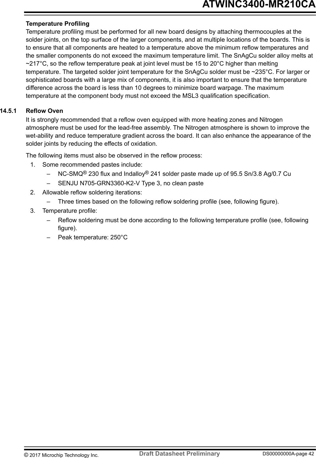 Temperature ProfilingTemperature profiling must be performed for all new board designs by attaching thermocouples at thesolder joints, on the top surface of the larger components, and at multiple locations of the boards. This isto ensure that all components are heated to a temperature above the minimum reflow temperatures andthe smaller components do not exceed the maximum temperature limit. The SnAgCu solder alloy melts at~217°C, so the reflow temperature peak at joint level must be 15 to 20°C higher than meltingtemperature. The targeted solder joint temperature for the SnAgCu solder must be ~235°C. For larger orsophisticated boards with a large mix of components, it is also important to ensure that the temperaturedifference across the board is less than 10 degrees to minimize board warpage. The maximumtemperature at the component body must not exceed the MSL3 qualification specification.14.5.1  Reflow OvenIt is strongly recommended that a reflow oven equipped with more heating zones and Nitrogenatmosphere must be used for the lead-free assembly. The Nitrogen atmosphere is shown to improve thewet-ability and reduce temperature gradient across the board. It can also enhance the appearance of thesolder joints by reducing the effects of oxidation.The following items must also be observed in the reflow process:1. Some recommended pastes include:– NC-SMQ® 230 flux and Indalloy® 241 solder paste made up of 95.5 Sn/3.8 Ag/0.7 Cu– SENJU N705-GRN3360-K2-V Type 3, no clean paste2. Allowable reflow soldering iterations:– Three times based on the following reflow soldering profile (see, following figure).3. Temperature profile:– Reflow soldering must be done according to the following temperature profile (see, followingfigure).– Peak temperature: 250°C ATWINC3400-MR210CA© 2017 Microchip Technology Inc.  Draft Datasheet Preliminary DS00000000A-page 42