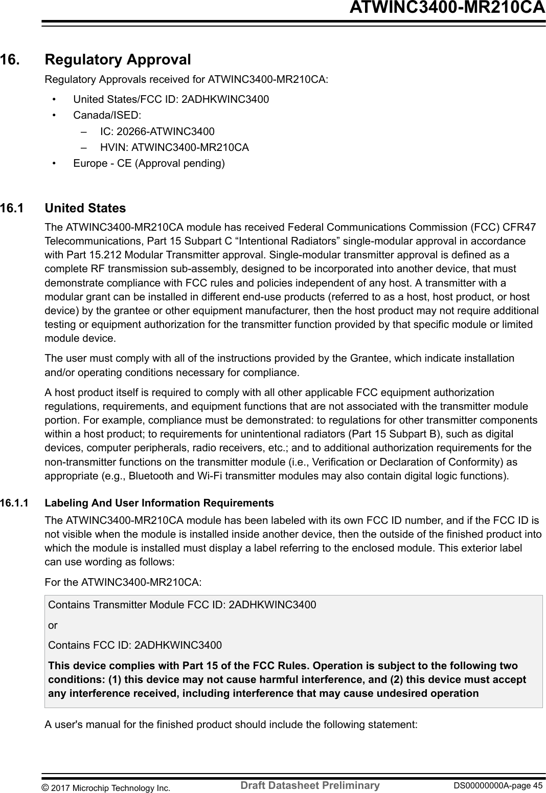 16.  Regulatory ApprovalRegulatory Approvals received for ATWINC3400-MR210CA:• United States/FCC ID: 2ADHKWINC3400• Canada/ISED:– IC: 20266-ATWINC3400– HVIN: ATWINC3400-MR210CA• Europe - CE (Approval pending)16.1  United StatesThe ATWINC3400-MR210CA module has received Federal Communications Commission (FCC) CFR47Telecommunications, Part 15 Subpart C “Intentional Radiators” single-modular approval in accordancewith Part 15.212 Modular Transmitter approval. Single-modular transmitter approval is defined as acomplete RF transmission sub-assembly, designed to be incorporated into another device, that mustdemonstrate compliance with FCC rules and policies independent of any host. A transmitter with amodular grant can be installed in different end-use products (referred to as a host, host product, or hostdevice) by the grantee or other equipment manufacturer, then the host product may not require additionaltesting or equipment authorization for the transmitter function provided by that specific module or limitedmodule device.The user must comply with all of the instructions provided by the Grantee, which indicate installationand/or operating conditions necessary for compliance.A host product itself is required to comply with all other applicable FCC equipment authorizationregulations, requirements, and equipment functions that are not associated with the transmitter moduleportion. For example, compliance must be demonstrated: to regulations for other transmitter componentswithin a host product; to requirements for unintentional radiators (Part 15 Subpart B), such as digitaldevices, computer peripherals, radio receivers, etc.; and to additional authorization requirements for thenon-transmitter functions on the transmitter module (i.e., Verification or Declaration of Conformity) asappropriate (e.g., Bluetooth and Wi-Fi transmitter modules may also contain digital logic functions).16.1.1  Labeling And User Information RequirementsThe ATWINC3400-MR210CA module has been labeled with its own FCC ID number, and if the FCC ID isnot visible when the module is installed inside another device, then the outside of the finished product intowhich the module is installed must display a label referring to the enclosed module. This exterior labelcan use wording as follows:For the ATWINC3400-MR210CA:Contains Transmitter Module FCC ID: 2ADHKWINC3400orContains FCC ID: 2ADHKWINC3400This device complies with Part 15 of the FCC Rules. Operation is subject to the following twoconditions: (1) this device may not cause harmful interference, and (2) this device must acceptany interference received, including interference that may cause undesired operationA user&apos;s manual for the finished product should include the following statement: ATWINC3400-MR210CA© 2017 Microchip Technology Inc.  Draft Datasheet Preliminary DS00000000A-page 45