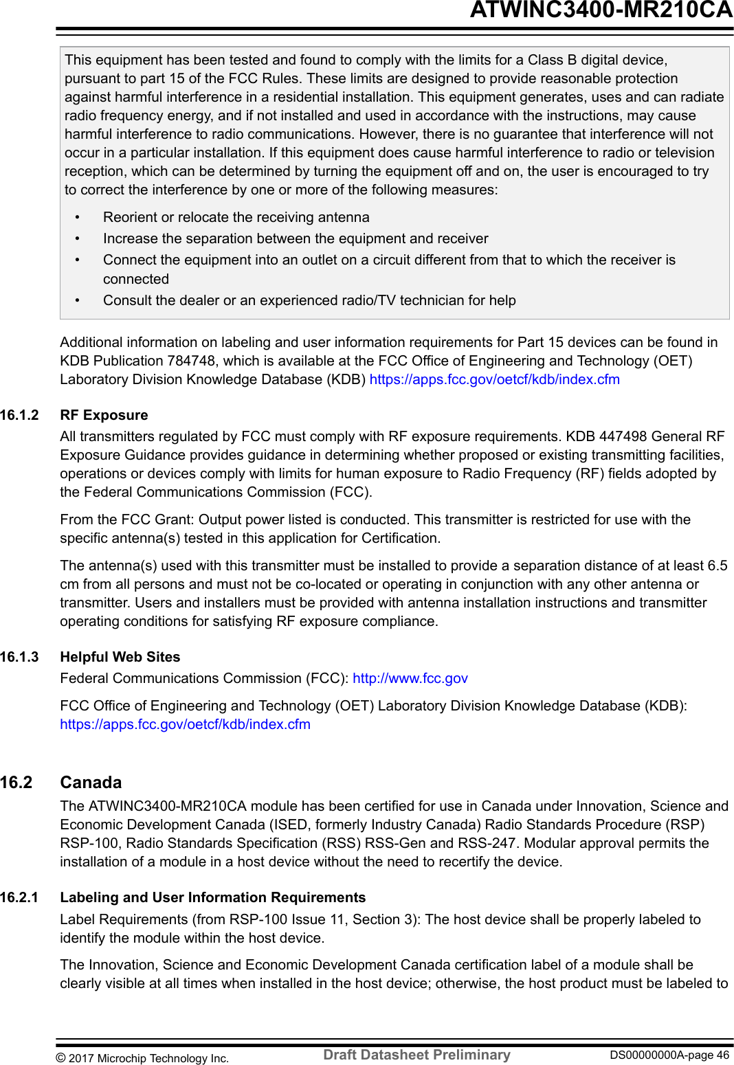 This equipment has been tested and found to comply with the limits for a Class B digital device,pursuant to part 15 of the FCC Rules. These limits are designed to provide reasonable protectionagainst harmful interference in a residential installation. This equipment generates, uses and can radiateradio frequency energy, and if not installed and used in accordance with the instructions, may causeharmful interference to radio communications. However, there is no guarantee that interference will notoccur in a particular installation. If this equipment does cause harmful interference to radio or televisionreception, which can be determined by turning the equipment off and on, the user is encouraged to tryto correct the interference by one or more of the following measures:• Reorient or relocate the receiving antenna• Increase the separation between the equipment and receiver• Connect the equipment into an outlet on a circuit different from that to which the receiver isconnected• Consult the dealer or an experienced radio/TV technician for helpAdditional information on labeling and user information requirements for Part 15 devices can be found inKDB Publication 784748, which is available at the FCC Office of Engineering and Technology (OET)Laboratory Division Knowledge Database (KDB) https://apps.fcc.gov/oetcf/kdb/index.cfm16.1.2  RF ExposureAll transmitters regulated by FCC must comply with RF exposure requirements. KDB 447498 General RFExposure Guidance provides guidance in determining whether proposed or existing transmitting facilities,operations or devices comply with limits for human exposure to Radio Frequency (RF) fields adopted bythe Federal Communications Commission (FCC).From the FCC Grant: Output power listed is conducted. This transmitter is restricted for use with thespecific antenna(s) tested in this application for Certification.The antenna(s) used with this transmitter must be installed to provide a separation distance of at least 6.5cm from all persons and must not be co-located or operating in conjunction with any other antenna ortransmitter. Users and installers must be provided with antenna installation instructions and transmitteroperating conditions for satisfying RF exposure compliance.16.1.3  Helpful Web SitesFederal Communications Commission (FCC): http://www.fcc.govFCC Office of Engineering and Technology (OET) Laboratory Division Knowledge Database (KDB): https://apps.fcc.gov/oetcf/kdb/index.cfm16.2  CanadaThe ATWINC3400-MR210CA module has been certified for use in Canada under Innovation, Science andEconomic Development Canada (ISED, formerly Industry Canada) Radio Standards Procedure (RSP)RSP-100, Radio Standards Specification (RSS) RSS-Gen and RSS-247. Modular approval permits theinstallation of a module in a host device without the need to recertify the device.16.2.1  Labeling and User Information RequirementsLabel Requirements (from RSP-100 Issue 11, Section 3): The host device shall be properly labeled toidentify the module within the host device.The Innovation, Science and Economic Development Canada certification label of a module shall beclearly visible at all times when installed in the host device; otherwise, the host product must be labeled to ATWINC3400-MR210CA© 2017 Microchip Technology Inc.  Draft Datasheet Preliminary DS00000000A-page 46