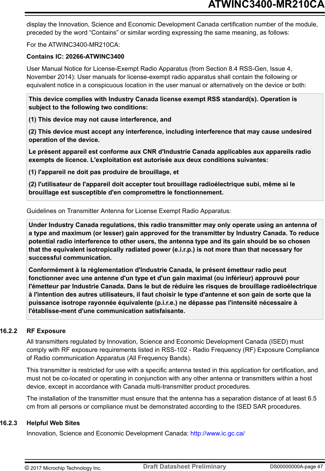 display the Innovation, Science and Economic Development Canada certification number of the module,preceded by the word “Contains” or similar wording expressing the same meaning, as follows:For the ATWINC3400-MR210CA:Contains IC: 20266-ATWINC3400User Manual Notice for License-Exempt Radio Apparatus (from Section 8.4 RSS-Gen, Issue 4,November 2014): User manuals for license-exempt radio apparatus shall contain the following orequivalent notice in a conspicuous location in the user manual or alternatively on the device or both:This device complies with Industry Canada license exempt RSS standard(s). Operation issubject to the following two conditions:(1) This device may not cause interference, and(2) This device must accept any interference, including interference that may cause undesiredoperation of the device.Le présent appareil est conforme aux CNR d&apos;Industrie Canada applicables aux appareils radioexempts de licence. L&apos;exploitation est autorisée aux deux conditions suivantes:(1) l&apos;appareil ne doit pas produire de brouillage, et(2) l&apos;utilisateur de l&apos;appareil doit accepter tout brouillage radioélectrique subi, même si lebrouillage est susceptible d&apos;en compromettre le fonctionnement.Guidelines on Transmitter Antenna for License Exempt Radio Apparatus:Under Industry Canada regulations, this radio transmitter may only operate using an antenna ofa type and maximum (or lesser) gain approved for the transmitter by Industry Canada. To reducepotential radio interference to other users, the antenna type and its gain should be so chosenthat the equivalent isotropically radiated power (e.i.r.p.) is not more than that necessary forsuccessful communication.Conformément à la réglementation d&apos;Industrie Canada, le présent émetteur radio peutfonctionner avec une antenne d&apos;un type et d&apos;un gain maximal (ou inférieur) approuvé pourl&apos;émetteur par Industrie Canada. Dans le but de réduire les risques de brouillage radioélectriqueà l&apos;intention des autres utilisateurs, il faut choisir le type d&apos;antenne et son gain de sorte que lapuissance isotrope rayonnée équivalente (p.i.r.e.) ne dépasse pas l&apos;intensité nécessaire àl&apos;établisse-ment d&apos;une communication satisfaisante.16.2.2  RF ExposureAll transmitters regulated by Innovation, Science and Economic Development Canada (ISED) mustcomply with RF exposure requirements listed in RSS-102 - Radio Frequency (RF) Exposure Complianceof Radio communication Apparatus (All Frequency Bands).This transmitter is restricted for use with a specific antenna tested in this application for certification, andmust not be co-located or operating in conjunction with any other antenna or transmitters within a hostdevice, except in accordance with Canada multi-transmitter product procedures.The installation of the transmitter must ensure that the antenna has a separation distance of at least 6.5cm from all persons or compliance must be demonstrated according to the ISED SAR procedures.16.2.3  Helpful Web SitesInnovation, Science and Economic Development Canada: http://www.ic.gc.ca/ ATWINC3400-MR210CA© 2017 Microchip Technology Inc.  Draft Datasheet Preliminary DS00000000A-page 47