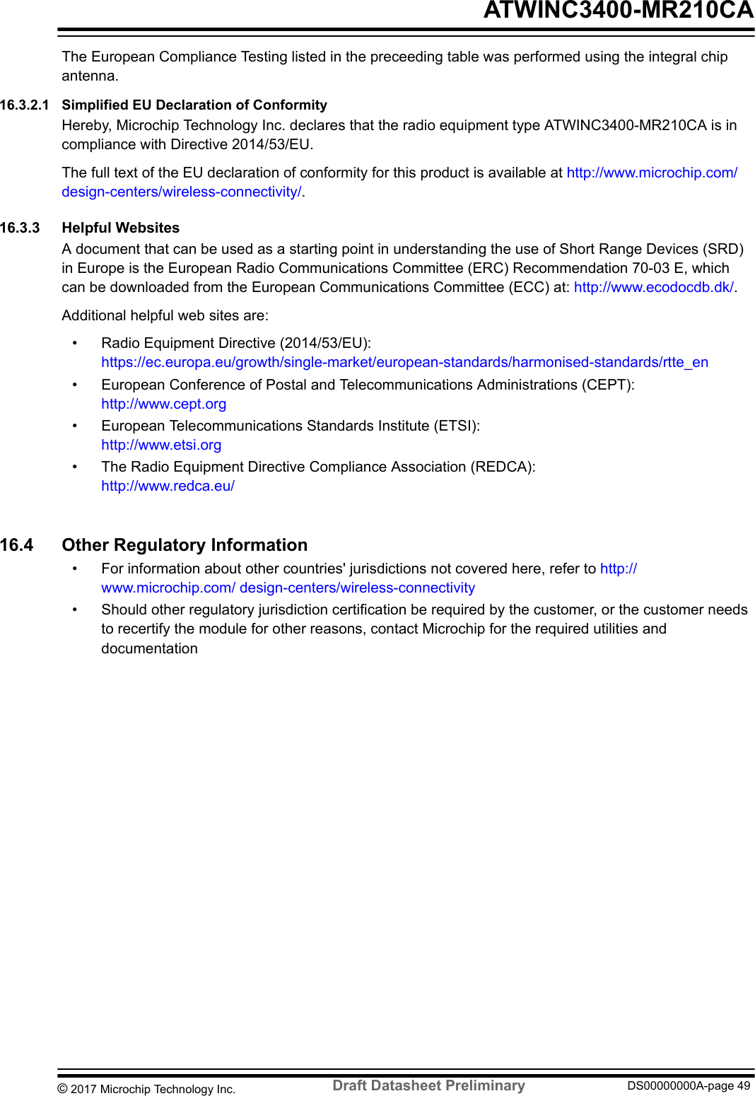 The European Compliance Testing listed in the preceeding table was performed using the integral chipantenna.16.3.2.1  Simplified EU Declaration of ConformityHereby, Microchip Technology Inc. declares that the radio equipment type ATWINC3400-MR210CA is incompliance with Directive 2014/53/EU.The full text of the EU declaration of conformity for this product is available at http://www.microchip.com/design-centers/wireless-connectivity/.16.3.3  Helpful WebsitesA document that can be used as a starting point in understanding the use of Short Range Devices (SRD)in Europe is the European Radio Communications Committee (ERC) Recommendation 70-03 E, whichcan be downloaded from the European Communications Committee (ECC) at: http://www.ecodocdb.dk/.Additional helpful web sites are:• Radio Equipment Directive (2014/53/EU):https://ec.europa.eu/growth/single-market/european-standards/harmonised-standards/rtte_en• European Conference of Postal and Telecommunications Administrations (CEPT):http://www.cept.org• European Telecommunications Standards Institute (ETSI):http://www.etsi.org• The Radio Equipment Directive Compliance Association (REDCA):http://www.redca.eu/16.4  Other Regulatory Information• For information about other countries&apos; jurisdictions not covered here, refer to http://www.microchip.com/ design-centers/wireless-connectivity• Should other regulatory jurisdiction certification be required by the customer, or the customer needsto recertify the module for other reasons, contact Microchip for the required utilities anddocumentation ATWINC3400-MR210CA© 2017 Microchip Technology Inc.  Draft Datasheet Preliminary DS00000000A-page 49