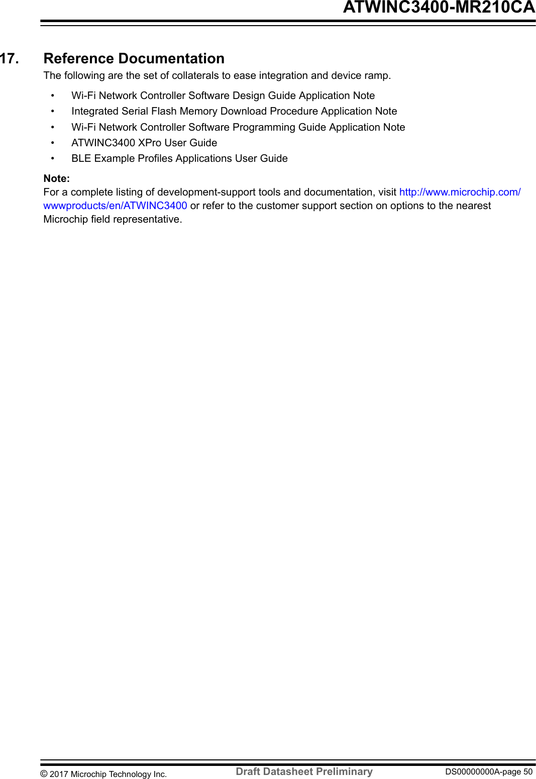 17.  Reference DocumentationThe following are the set of collaterals to ease integration and device ramp.• Wi-Fi Network Controller Software Design Guide Application Note• Integrated Serial Flash Memory Download Procedure Application Note• Wi-Fi Network Controller Software Programming Guide Application Note• ATWINC3400 XPro User Guide• BLE Example Profiles Applications User GuideNote: For a complete listing of development-support tools and documentation, visit http://www.microchip.com/wwwproducts/en/ATWINC3400 or refer to the customer support section on options to the nearestMicrochip field representative. ATWINC3400-MR210CA© 2017 Microchip Technology Inc.  Draft Datasheet Preliminary DS00000000A-page 50