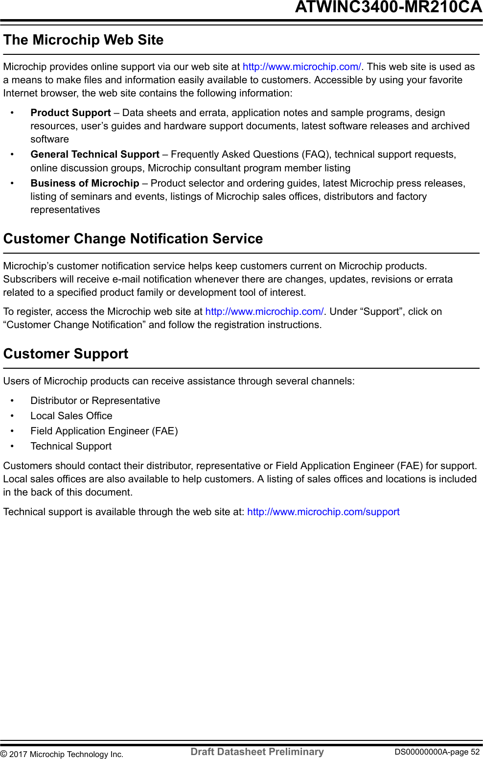 The Microchip Web SiteMicrochip provides online support via our web site at http://www.microchip.com/. This web site is used asa means to make files and information easily available to customers. Accessible by using your favoriteInternet browser, the web site contains the following information:•Product Support – Data sheets and errata, application notes and sample programs, designresources, user’s guides and hardware support documents, latest software releases and archivedsoftware•General Technical Support – Frequently Asked Questions (FAQ), technical support requests,online discussion groups, Microchip consultant program member listing•Business of Microchip – Product selector and ordering guides, latest Microchip press releases,listing of seminars and events, listings of Microchip sales offices, distributors and factoryrepresentativesCustomer Change Notification ServiceMicrochip’s customer notification service helps keep customers current on Microchip products.Subscribers will receive e-mail notification whenever there are changes, updates, revisions or erratarelated to a specified product family or development tool of interest.To register, access the Microchip web site at http://www.microchip.com/. Under “Support”, click on“Customer Change Notification” and follow the registration instructions.Customer SupportUsers of Microchip products can receive assistance through several channels:• Distributor or Representative• Local Sales Office• Field Application Engineer (FAE)• Technical SupportCustomers should contact their distributor, representative or Field Application Engineer (FAE) for support.Local sales offices are also available to help customers. A listing of sales offices and locations is includedin the back of this document.Technical support is available through the web site at: http://www.microchip.com/support ATWINC3400-MR210CA© 2017 Microchip Technology Inc.  Draft Datasheet Preliminary DS00000000A-page 52